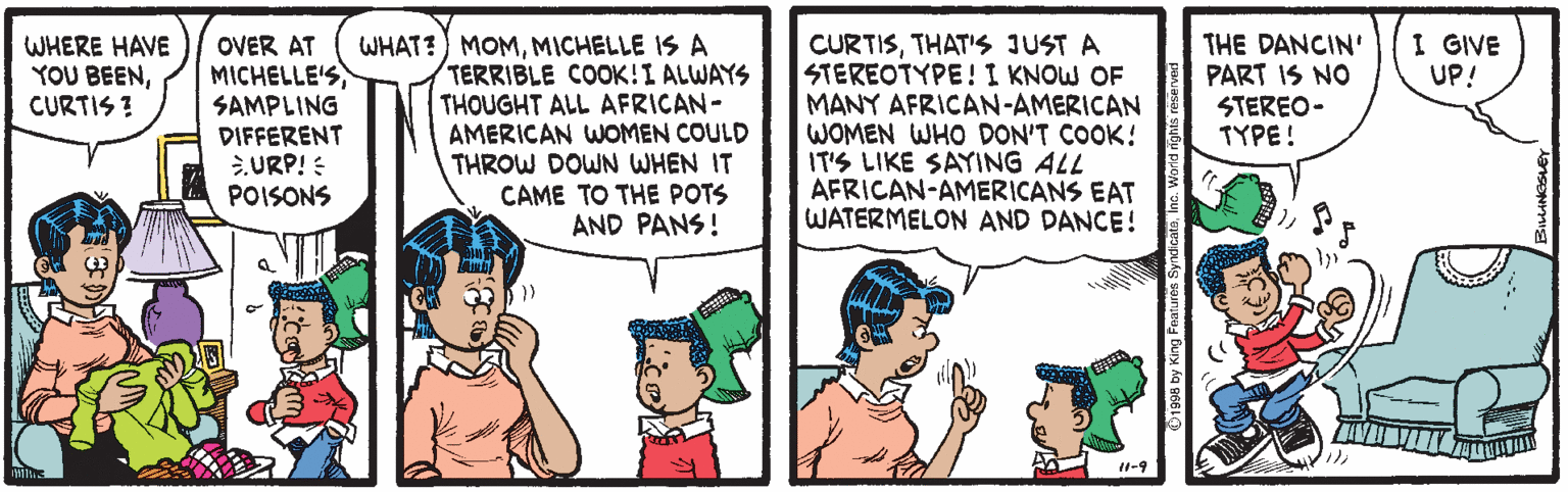 Line OCR: WHAT?) MOMMICHELLE IS A TERRIBLE COOK!I ALWAYS THOUGHT ALL AFRICAN- AMERICAN WOMEN COULD THROW DOWN WHEN IT CAME TO THE POTS AND PANS! I GIVE UP! CURTISTHAT'S JUST A STEREOTYPE! I KNOW OF MANY AFRICAN-AMERICAN WOMEN WHO DON'T COOK! IT'S LIKE SAYING ALL AFRICAN-AMERICANS EAT WATERMELON AND DANCE! THE DANCIN' PART IS NO STEREO- TYPE ! WHERE HAVE YOU BEENCURTIS ? OVER AT MICHELLE'SSAMPLING DIFFERENT URP! : POISONS 1-9 WHAT?) MOMMICHELLE IS A TERRIBLE COOK!I ALWAYS THOUGHT ALL AFRICAN- AMERICAN WOMEN COULD THROW DOWN WHEN IT CAME TO THE POTS AND PANS! I GIVE UP! CURTISTHAT'S JUST A STEREOTYPE! I KNOW OF MANY AFRICAN-AMERICAN WOMEN WHO DON'T COOK! IT'S LIKE SAYING ALL AFRICAN-AMERICANS EAT WATERMELON AND DANCE! THE DANCIN' PART IS NO STEREO- TYPE ! WHERE HAVE YOU BEENCURTIS ? OVER AT MICHELLE'SSAMPLING DIFFERENT URP! : POISONS 1-9