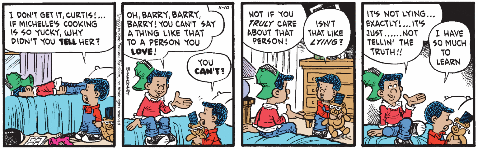 Cartoon OCR: H-10 I DON'T GET ITCURTIS!.. IF MICHELLE'S COOKING IS SO YUCKYWHY DIDN'T YOU TELL HER? OHBARRY! YOU CAN'T SAY A THING LIKE THAT TO A PERSON YOU LOVE! NOT IF YOU TRULY CARE ABOUT THAT PERSON! ISN'T THAT LIKE ZYING? IT'S NOT LYING... EXACTLY!... IT'S JUST..... NOT TELLIN' THE TRUTH!! I HAVE SO MUCH TO LEARN YOU CAN'T? H-10 I DON'T GET ITCURTIS!.. IF MICHELLE'S COOKING IS SO YUCKYWHY DIDN'T YOU TELL HER? OHBARRY! YOU CAN'T SAY A THING LIKE THAT TO A PERSON YOU LOVE! NOT IF YOU TRULY CARE ABOUT THAT PERSON! ISN'T THAT LIKE ZYING? IT'S NOT LYING... EXACTLY!... IT'S JUST..... NOT TELLIN' THE TRUTH!! I HAVE SO MUCH TO LEARN YOU CAN'T?