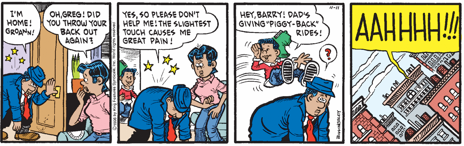 Happy OCR: I'M HOME! GROANN! OHGREG! DID YOU THROW YOUR BACK OUT AGAIN? YESSO PLEASE DON'T HELP ME!THE SLIGHTEST TOUCH CAUSES ME GREAT PAIN ! HEYBARRY! DAD'S GIVING "PIGGY-BACK" RIDES! AAHHHH! I'M HOME! GROANN! OHGREG! DID YOU THROW YOUR BACK OUT AGAIN? YESSO PLEASE DON'T HELP ME!THE SLIGHTEST TOUCH CAUSES ME GREAT PAIN ! HEYBARRY! DAD'S GIVING "PIGGY-BACK" RIDES! AAHHHH!