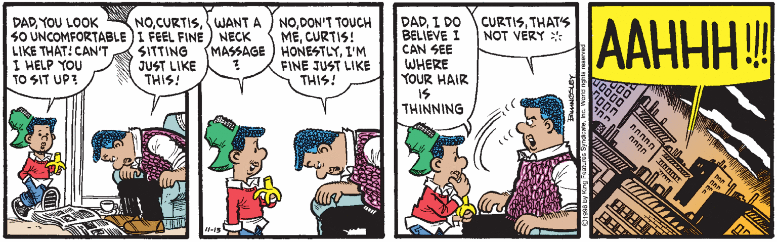 Comic book OCR: AAHHH! NOWANT A SO UNCOMFORTABLE ) I FEEL FINE) NECK SITTING JUST LIKE THIS! NODON'T TOUCH MECURTIS! HONESTLYI'M FINE JUST LIKE THIS! DADI DO BELIEVE I CAN SEE CURTISTHAT'S NOT VERY :: DADYOU LOOK MASSAGE LIKE THAT! CAN'T I HELP YOU TO SIT UP? WHERE YOUR HAIR IS THINNING nnnnn nnnn 4-15 AAHHH! NOWANT A SO UNCOMFORTABLE ) I FEEL FINE) NECK SITTING JUST LIKE THIS! NODON'T TOUCH MECURTIS! HONESTLYI'M FINE JUST LIKE THIS! DADI DO BELIEVE I CAN SEE CURTISTHAT'S NOT VERY :: DADYOU LOOK MASSAGE LIKE THAT! CAN'T I HELP YOU TO SIT UP? WHERE YOUR HAIR IS THINNING nnnnn nnnn 4-15