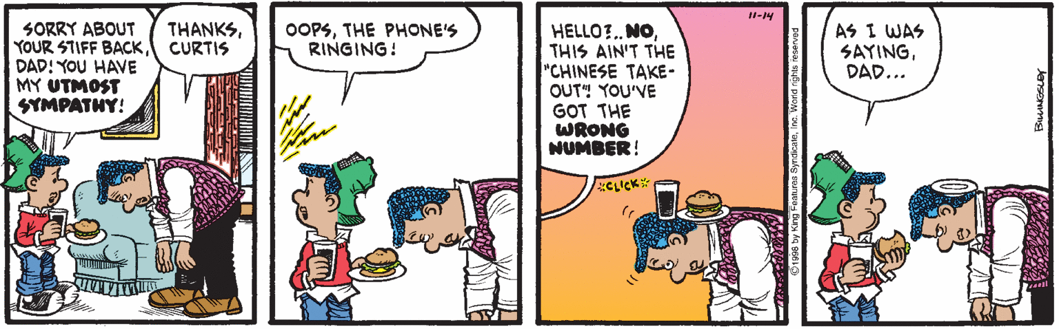 Conversation OCR: JI-14 SORRY ABOUT YOUR STIFF BACKDAD! YOU HAVE MY UTMOST SYMPATNY! THANKSCURTIS OOPSTHE PHONE'S RINGING! HELLO?.. NOTHIS AIN'T THE "CHINESE TAKE- OUT" YOU'VE GOT THE WRONG NUMBER! AS I WAS SAYINGDAD... dicateInc. Word righ JI-14 SORRY ABOUT YOUR STIFF BACKDAD! YOU HAVE MY UTMOST SYMPATNY! THANKSCURTIS OOPSTHE PHONE'S RINGING! HELLO?.. NOTHIS AIN'T THE "CHINESE TAKE- OUT" YOU'VE GOT THE WRONG NUMBER! AS I WAS SAYINGDAD... dicateInc. Word righ