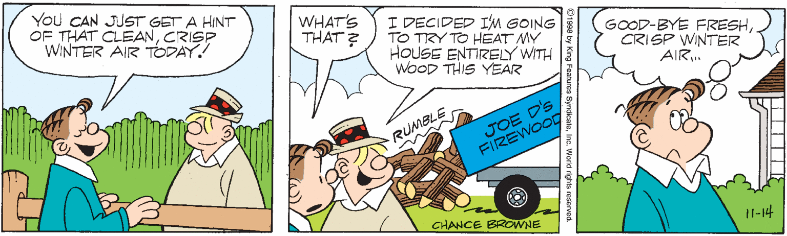 Hat OCR: You CAN JUST GET A HINT OF THAT CLEANCRISP WINTER AIR TODAY! WHAT'S THAT ? I DECIDED IM GOING TO TRY TO HEAT MY HOUSE ENTIRELY WITH WOOD THIS YEAR GOOD-BYE FRESHCRISP WINTER AIR. JOE D'S FIREWOOD RUMBLE CHANCE BROWNE 11-14 y King Features SyndicateInc. World rights resenved. You CAN JUST GET A HINT OF THAT CLEANCRISP WINTER AIR TODAY! WHAT'S THAT ? I DECIDED IM GOING TO TRY TO HEAT MY HOUSE ENTIRELY WITH WOOD THIS YEAR GOOD-BYE FRESHCRISP WINTER AIR. JOE D'S FIREWOOD RUMBLE CHANCE BROWNE 11-14 y King Features SyndicateInc. World rights resenved.