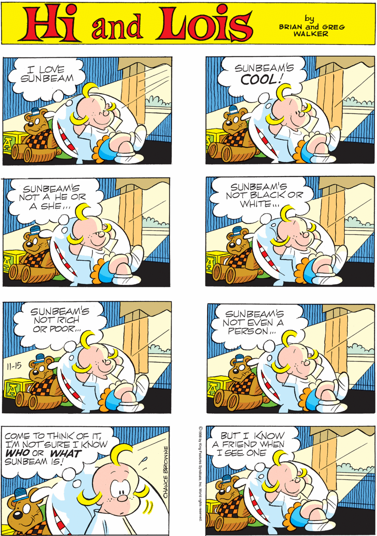 Human OCR: MORT WALKER and DIK BROWNE'S I LOVE SUNBEAM SUNBEAMS Hi Lois COOL! amd by BRIAN and GREG WALKER SUNBEAMS NOT A HE OR A SHE.. SUNBEAM'S NOT BLACK OR WHITE... SUNBEAM'S NOT RICH OR POOR.. Il-15 SUNBEAMS NOT EVEN A PERSON . COME TO THINK OF ITI'M NOT SURE I KNOW WHO OR WHAT SUNBEAM IS! BUT I KNOVW A FRIEND WHIEN I SEE ONE CHANCE EROWNE 08 by King Features SyndicateInc. World rights reserved. MORT WALKER and DIK BROWNE'S I LOVE SUNBEAM SUNBEAMS Hi Lois COOL! amd by BRIAN and GREG WALKER SUNBEAMS NOT A HE OR A SHE.. SUNBEAM'S NOT BLACK OR WHITE... SUNBEAM'S NOT RICH OR POOR.. Il-15 SUNBEAMS NOT EVEN A PERSON . COME TO THINK OF ITI'M NOT SURE I KNOW WHO OR WHAT SUNBEAM IS! BUT I KNOVW A FRIEND WHIEN I SEE ONE CHANCE EROWNE 08 by King Features SyndicateInc. World rights reserved.