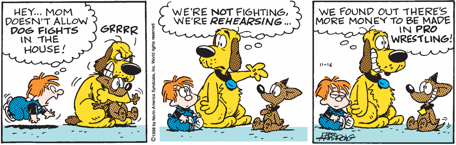 Fictional character OCR: HEY..MOM DOESN'T ALLOW DOG FIGHTS IN THE HOUSE! WE FOUND OUT THERE'S MORE MONEY TO BE MADE IN PRO WRESTLING! WE'RE NOT FIGHTINGWE'RE REHEARSING. GRRRR 11-16 1998 by North America SyndicateInc. World rights reserved. HEY..MOM DOESN'T ALLOW DOG FIGHTS IN THE HOUSE! WE FOUND OUT THERE'S MORE MONEY TO BE MADE IN PRO WRESTLING! WE'RE NOT FIGHTINGWE'RE REHEARSING. GRRRR 11-16 1998 by North America SyndicateInc. World rights reserved.