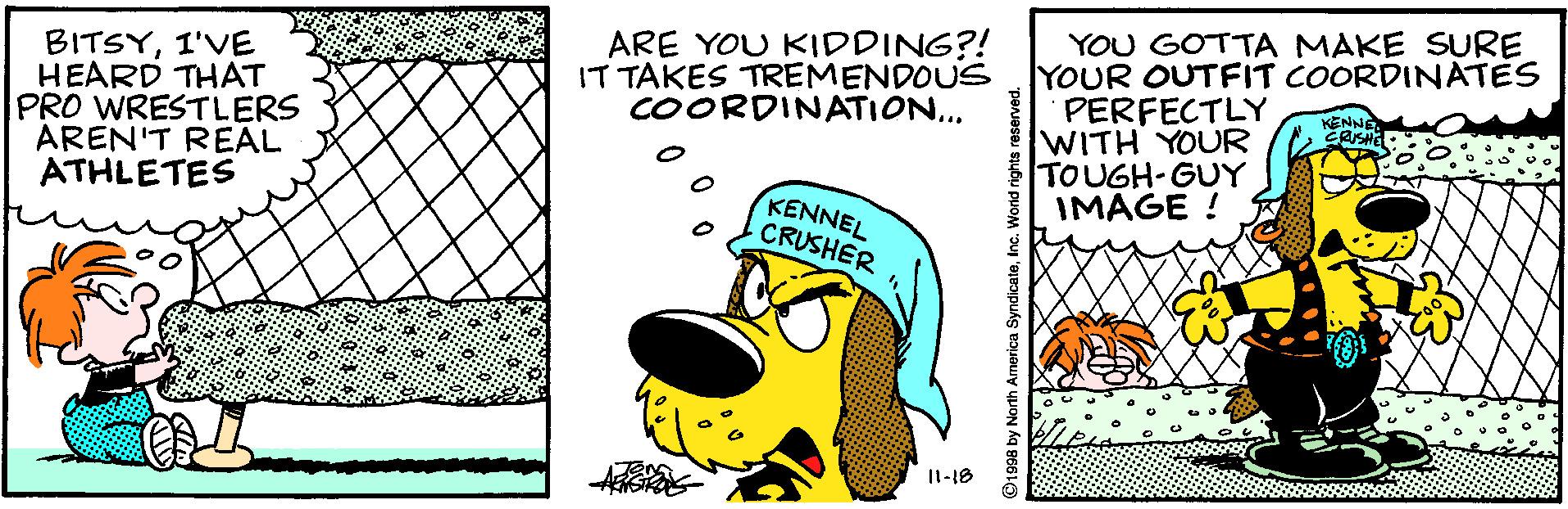 Graphics OCR: BITSY1'VE HEARD THAT PRO WRESTLERS AREN'T REAL ATHLETES ARE YOU KIDDING?! IT TAKES TREMENDOUS COORDINATION... YOU GOTTA MAKE SURE YOUR OUTFIT COORDINATES PERFECTLY WITH YOUR TOUGH-GUY IMAGE ! KENNE KENNEL CRUSHER I1-18 91998 by North America SyndicaleInc. World rights reserved. BITSY1'VE HEARD THAT PRO WRESTLERS AREN'T REAL ATHLETES ARE YOU KIDDING?! IT TAKES TREMENDOUS COORDINATION... YOU GOTTA MAKE SURE YOUR OUTFIT COORDINATES PERFECTLY WITH YOUR TOUGH-GUY IMAGE ! KENNE KENNEL CRUSHER I1-18 91998 by North America SyndicaleInc. World rights reserved.