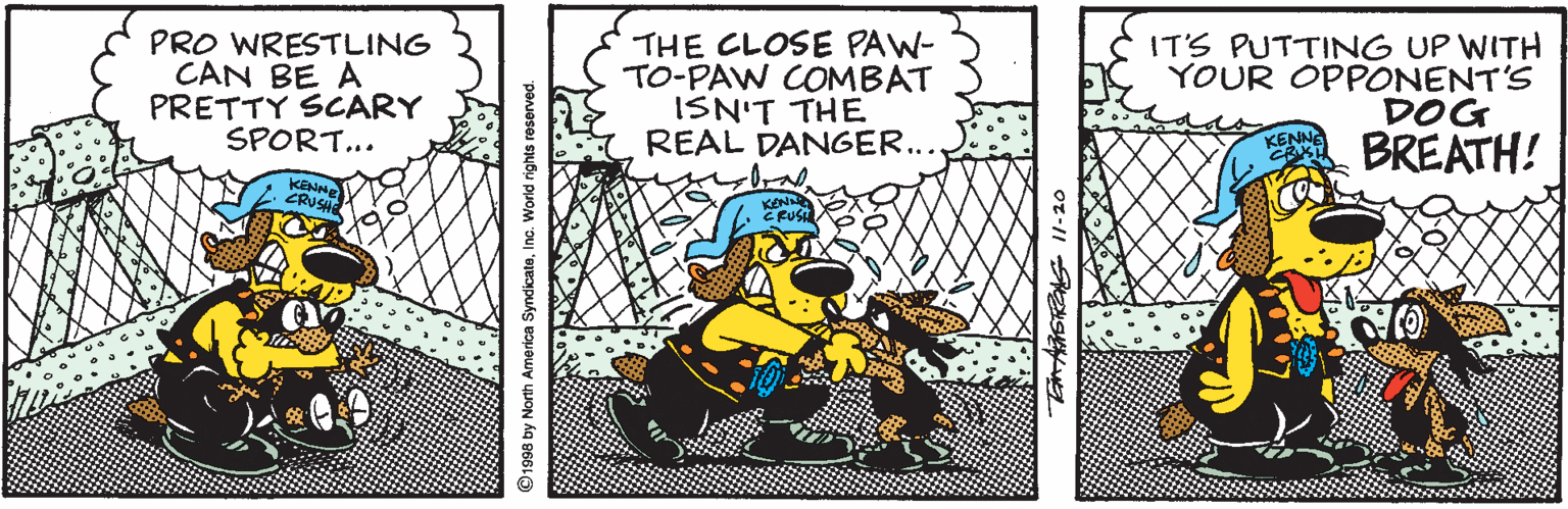 Rectangle OCR: PRO WRESTLING CAN BE A PRETTY SCARY SPORT... THE CLOSE PAW- TO-PAW COMBAT ISN'T THE REAL DANGER... IT'S PUTTING UP WITH YOUR OPPONENT'S DOG BREATH! CRUSH KEN CRUSE 1998 by North America SyndicateInc. World rights reserved. PRO WRESTLING CAN BE A PRETTY SCARY SPORT... THE CLOSE PAW- TO-PAW COMBAT ISN'T THE REAL DANGER... IT'S PUTTING UP WITH YOUR OPPONENT'S DOG BREATH! CRUSH KEN CRUSE 1998 by North America SyndicateInc. World rights reserved.