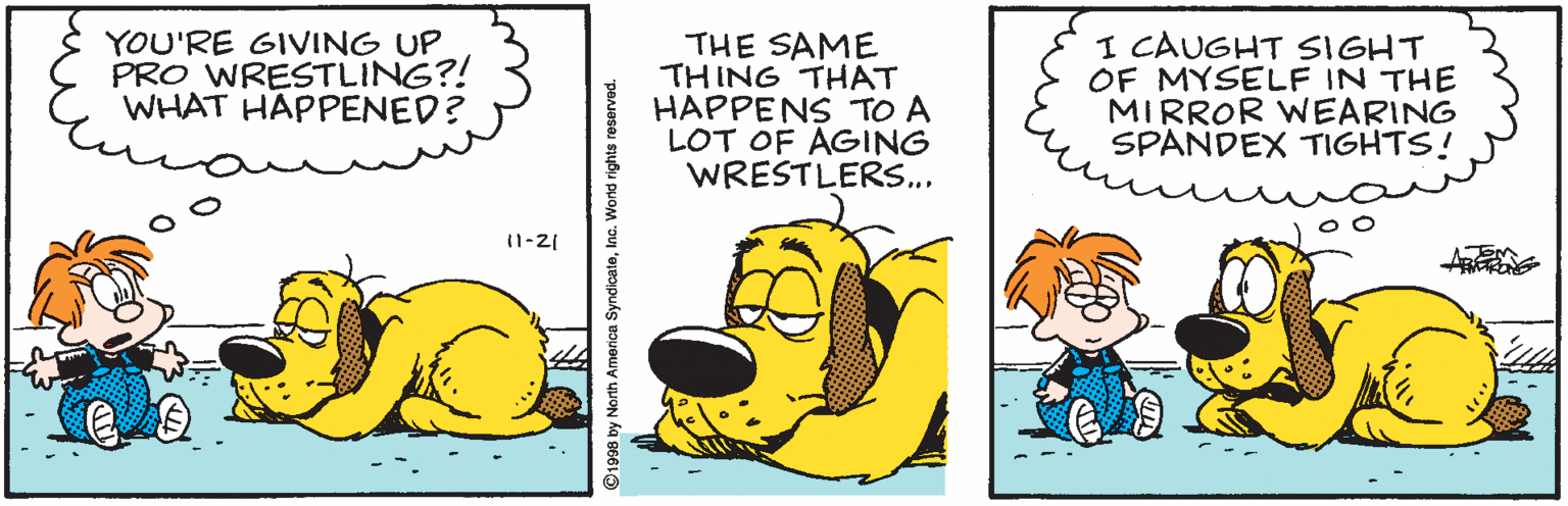 Pleased OCR: YOU'RE GIVING UP. PRO WRESTLING?! WHAT HAPPENED? THE SAME THING THAT HAPPENS TO A LOT OF AGING WRESTLERS... I CAUGHT SIGHT OF MYSELF IN THE MIRROR WEARING SPANDEX TIGHTS! 11-21 D1998 by North Americn SyndicateInc. World rights reserved. YOU'RE GIVING UP. PRO WRESTLING?! WHAT HAPPENED? THE SAME THING THAT HAPPENS TO A LOT OF AGING WRESTLERS... I CAUGHT SIGHT OF MYSELF IN THE MIRROR WEARING SPANDEX TIGHTS! 11-21 D1998 by North Americn SyndicateInc. World rights reserved.
