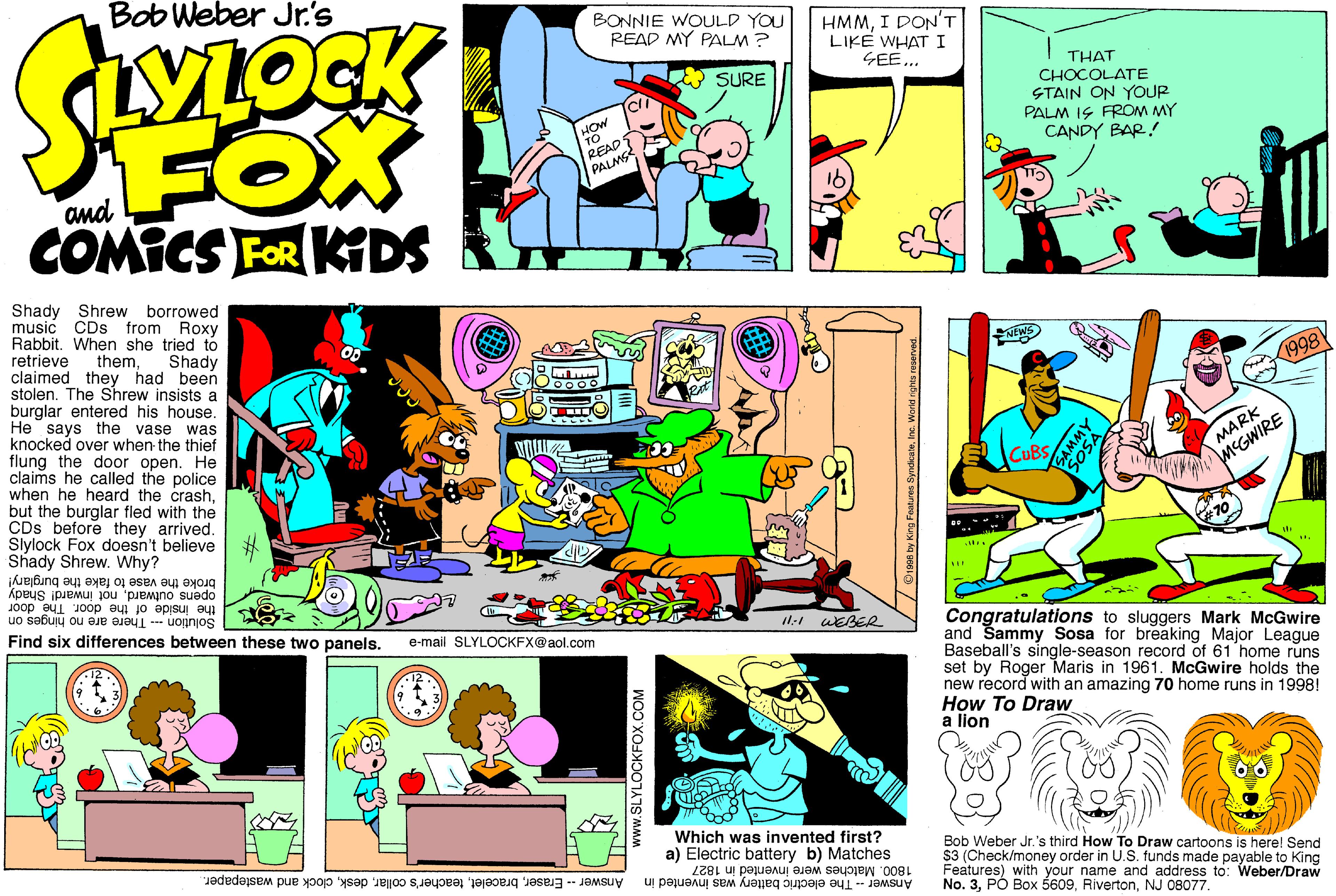 Parallel OCR: Bob Weber Jr's BONNIE WOULD YOU READ MY PALM ? HMMI DON'T LIKE WHATI GEE... ?SURE FOX THAT CHOCOLATE STAIN ON YOUP PALM IS FROM MY CANDY BAR! READ PALMS and COMICS FOR KDS Shady Shrew borrowed music CDs from Roxy Rabbit. When she tried to retrieve themclaimed they had been stolen. The Shrew insists a burglar entered his house. He says the vase was knocked over when the thief flung the door open. He claims he called the police when he heard the crashbut the burglar fled with the CDs before they arrived. Slylock Fox doesn't believe # Shady Shrew. Why? Shady NEWS 1998 MARK MEGWIRE E CUBS opens outwardnot inward! Shady the inside of the door. The door Solution --- There are no hinges on broke the vase to fake the burglary! Find six differences between these two panels. I1:1 WEBER Congratulations to sluggers Mark McGwire and Sammy Sosa for breaking Major League Baseball's single-season record of 61 home runs set by Roger Maris in 1961. McGwire holds the new record with an amazing 70 home runs in 19981 How To Draw a lion e-mail SLYLOCKFX@aol.com Which was invented first? a) Electric battery b) Matches Bob Weber Jr.'s third How To Draw cartoons is here! Send S3 (Check/money order in U.S. funds made payable to King Features) with your name and address to: Weber/Draw No. 3NJ 08077. Answer -- Eraserclock and wastepaper. 1800. Matches were invented in 1827 Answer - The electric b attery was invented in www.SLYLOCKFOX.COM Oa by King Featues SyndcateInc. Word n Bob Weber Jr's BONNIE WOULD YOU READ MY PALM ? HMMI DON'T LIKE WHATI GEE... ?SURE FOX THAT CHOCOLATE STAIN ON YOUP PALM IS FROM MY CANDY BAR! READ PALMS and COMICS FOR KDS Shady Shrew borrowed music CDs from Roxy Rabbit. When she tried to retrieve themclaimed they had been stolen. The Shrew insists a burglar entered his house. He says the vase was knocked over when the thief flung the door open. He claims he called the police when he heard the crashbut the burglar fled with the CDs before they arrived. Slylock Fox doesn't believe # Shady Shrew. Why? Shady NEWS 1998 MARK MEGWIRE E CUBS opens outwardnot inward! Shady the inside of the door. The door Solution --- There are no hinges on broke the vase to fake the burglary! Find six differences between these two panels. I1:1 WEBER Congratulations to sluggers Mark McGwire and Sammy Sosa for breaking Major League Baseball's single-season record of 61 home runs set by Roger Maris in 1961. McGwire holds the new record with an amazing 70 home runs in 19981 How To Draw a lion e-mail SLYLOCKFX@aol.com Which was invented first? a) Electric battery b) Matches Bob Weber Jr.'s third How To Draw cartoons is here! Send S3 (Check/money order in U.S. funds made payable to King Features) with your name and address to: Weber/Draw No. 3PÓ Box 5609NJ 08077. Answer -- Eraserteacher's collarclock and wastepaper. 1800. Matches were invented in 1827 Answer - The electric b attery was invented in www.SLYLOCKFOX.COM Oa by King Featues SyndcateInc. Word n