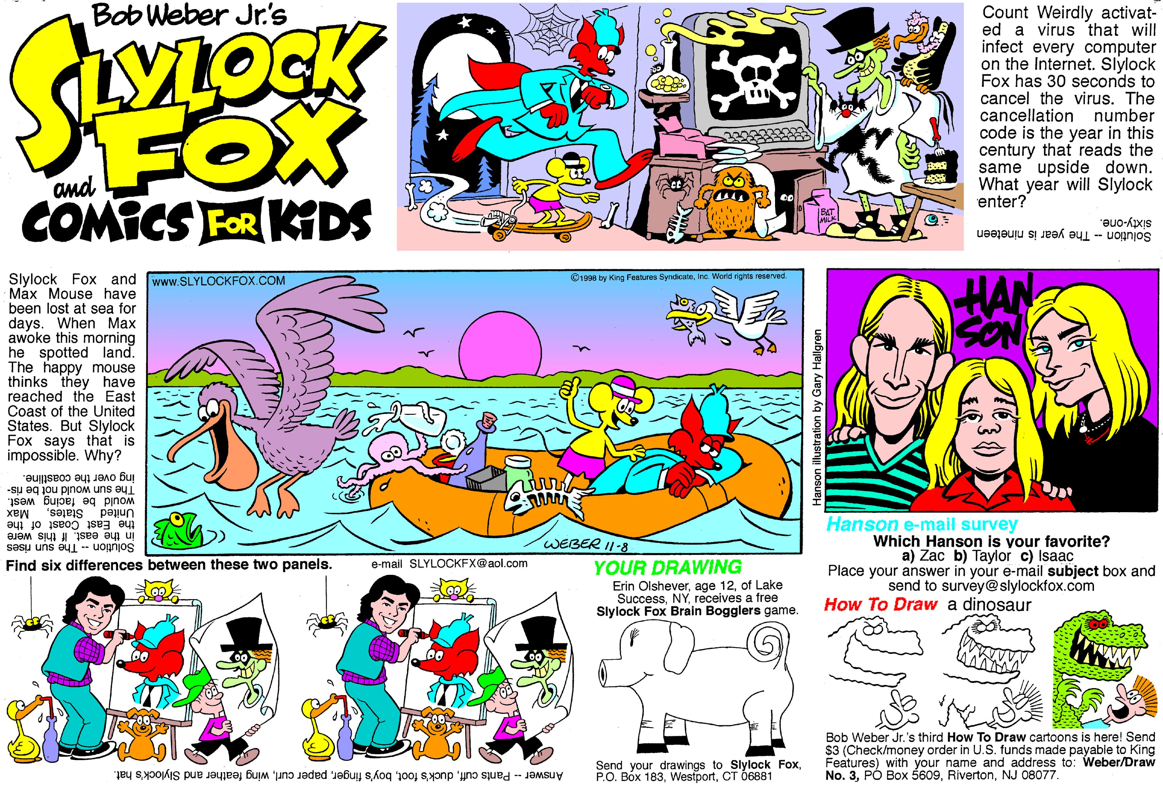 Comics OCR: Bob Weber Jr's Count Weirdly activat- ed a virus that will infect every computer on the Internet. Slylock Fox has 30 seconds to cancel the virus. The cancellation number code is the year in this century that reads the same upside down. What year will Slylock enter? FOX and COMICS FOR KIDS sixty-one. Solution - The year is nineteen Slylock Fox and www.SLYLOCKFOX.COM Max Mouse have been lost at sea for days. When Max awoke this morning he spotted land. The happy mouse thinks they have reached the East Coast of the United States. But Slylock Fox says that is impossible. Why? 1996 by King Fentures SyndicateIna. World rights reserved. ing over the coastline. The sun would not be ris- would be facing west. United Statesthe East Coast of the Hanson e-mail survey Which Hanson is your favorite? a) Zac b) Taylor c) Isaac Place your answer in your e-mail subject box and send to survey@ slylockfox.com in the east. If this were Solution- WEBER I1-8 The sun rises Find six differences between these two panels. e-mail SLYLOCKFX@aol.com YOUR DRAWING Erin Olsheverof Lake Successreceives a free Slylock Fox Brain Bogglers game. How To Draw a dinosaur Bob Weber Jr.'s third How To Draw cartoons is here! Send $3 (Check/money order in U.S. funds made payable to King Features) with your name and address to: Weber/Draw No. 3NJ 08077. Answer - Pants cuffwing feather and Slylock's hat. Send your drawings to Slylock FoxCT 6881 Bob Weber Jr's Count Weirdly activat- ed a virus that will infect every computer on the Internet. Slylock Fox has 30 seconds to cancel the virus. The cancellation number code is the year in this century that reads the same upside down. What year will Slylock enter? FOX and COMICS FOR KIDS sixty-one. Solution - The year is nineteen Slylock Fox and www.SLYLOCKFOX.COM Max Mouse have been lost at sea for days. When Max awoke this morning he spotted land. The happy mouse thinks they have reached the East Coast of the United States. But Slylock Fox says that is impossible. Why? 1996 by King Fentures SyndicateIna. World rights reserved. ing over the coastline. The sun would not be ris- would be facing west. United Statesthe East Coast of the Hanson e-mail survey Which Hanson is your favorite? a) Zac b) Taylor c) Isaac Place your answer in your e-mail subject box and send to survey@ slylockfox.com in the east. If this were Solution- WEBER I1-8 The sun rises Find six differences between these two panels. e-mail SLYLOCKFX@aol.com YOUR DRAWING Erin Olsheverage 12of Lake Successreceives a free Slylock Fox Brain Bogglers game. How To Draw a dinosaur Bob Weber Jr.'s third How To Draw cartoons is here! Send $3 (Check/money order in U.S. funds made payable to King Features) with your name and address to: Weber/Draw No. 3PÓ Box 5609NJ 08077. Answer - Pants cuffduck's footboy's fingerpaper curlwing feather and Slylock's hat. Send your drawings to Slylock FoxP.O. Bóx 183CT 6881