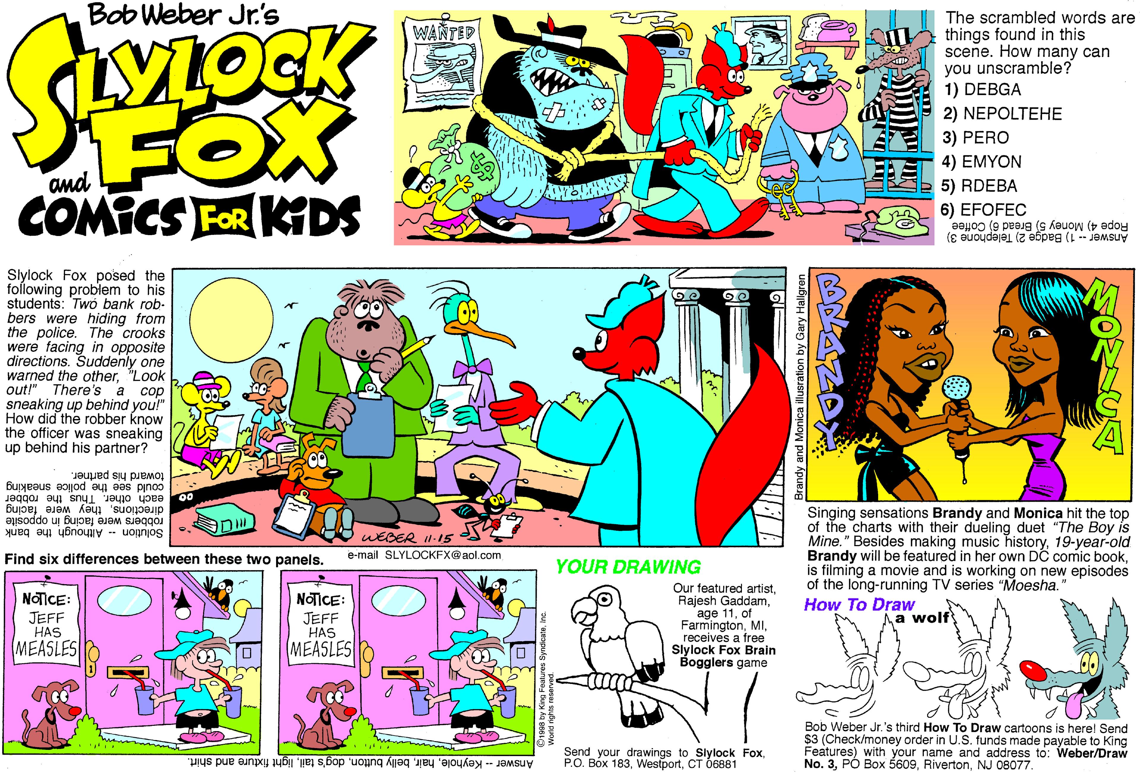 Illustration OCR: Bob Weber Jr.'s The scrambled words are things found in this scene. How many can you unscramble? 1) DEBGA WANTED MIOCK FOX COMICS FOR KDS 2) NEPOLTEHE 3) PERO 4) EMYON and 5) RDEBA 6) EFOFEC Rope 4) Money 5) Bread 6) Coffee Answer -- 1) Badge 2) Telephone 3) Slylock Fox posed the following problem to his students: Two bank rob- bers were hiding from the police. The crooks were facing in opposite directions. Suddenly one warned the other"Look out!" There's a cop sneaking up behind you!" How did the robber know the officer was sneaking up behind his partner? could see the police sneaking each othertoward his partrier. Singing sensations Brandy and Monica hit the top of the charts with their dueling duet "The Boy is Mine." Besides making music history19-year-old Brandy will be featured in her own DC comic bookis filming a movie and is working on new episodes of the long-running TV series "Moesha. How To Draw in opposite Solution tacing in Me bank directions. "Thus the robber robbers were t WEGER II-15 e-mail SLYLOCKFX@aol.com Find six differences between these two panels. YOUR DRAWING Our featured artistof Farmingtonreceives a free Slylock Fox Brain Bogglers game NOTICE: NOICE: JEFF HAS MEASLES JEFF HAS Aa wolf MEASLES Bob Weber Jr. 's third How To Draw cartoons is here! Send $3 (Check/money order in U.S. tunds made payable to King Features) with your name and address to: Weber/Draw No. 3NJ 08077. Send your drawings to Slylock Foxlight fixture and shirt. P.O. Bóx 183CT O6881 Bob Weber Jr.'s The scrambled words are things found in this scene. How many can you unscramble? 1) DEBGA WANTED MIOCK FOX COMICS FOR KDS 2) NEPOLTEHE 3) PERO 4) EMYON and 5) RDEBA 6) EFOFEC Rope 4) Money 5) Bread 6) Coffee Answer -- 1) Badge 2) Telephone 3) Slylock Fox posed the following problem to his students: Two bank rob- bers were hiding from the police. The crooks were facing in opposite directions. Suddenly one warned the other"Look out!" There's a cop sneaking up behind you!" How did the robber know the officer was sneaking up behind his partner? could see the police sneaking each othertoward his partrier. Singing sensations Brandy and Monica hit the top of the charts with their dueling duet "The Boy is Mine." Besides making music history19-year-old Brandy will be featured in her own DC comic bookis filming a movie and is working on new episodes of the long-running TV series "Moesha. How To Draw in opposite Solution tacing in Me bank directions. "Thus the robber robbers were t WEGER II-15 e-mail SLYLOCKFX@aol.com Find six differences between these two panels. YOUR DRAWING Our featured artistRajesh Gaddamage 11of Farmingtonreceives a free Slylock Fox Brain Bogglers game NOTICE: NOICE: JEFF HAS MEASLES JEFF HAS Aa wolf MEASLES Bob Weber Jr. 's third How To Draw cartoons is here! Send $3 (Check/money order in U.S. tunds made payable to King Features) with your name and address to: Weber/Draw No. 3PÓ Box 5609NJ 08077. Send your drawings to Slylock FoxAnswer- Keyholebelly buttondog's taillight fixture and shirt. P.O. Bóx 183CT O6881