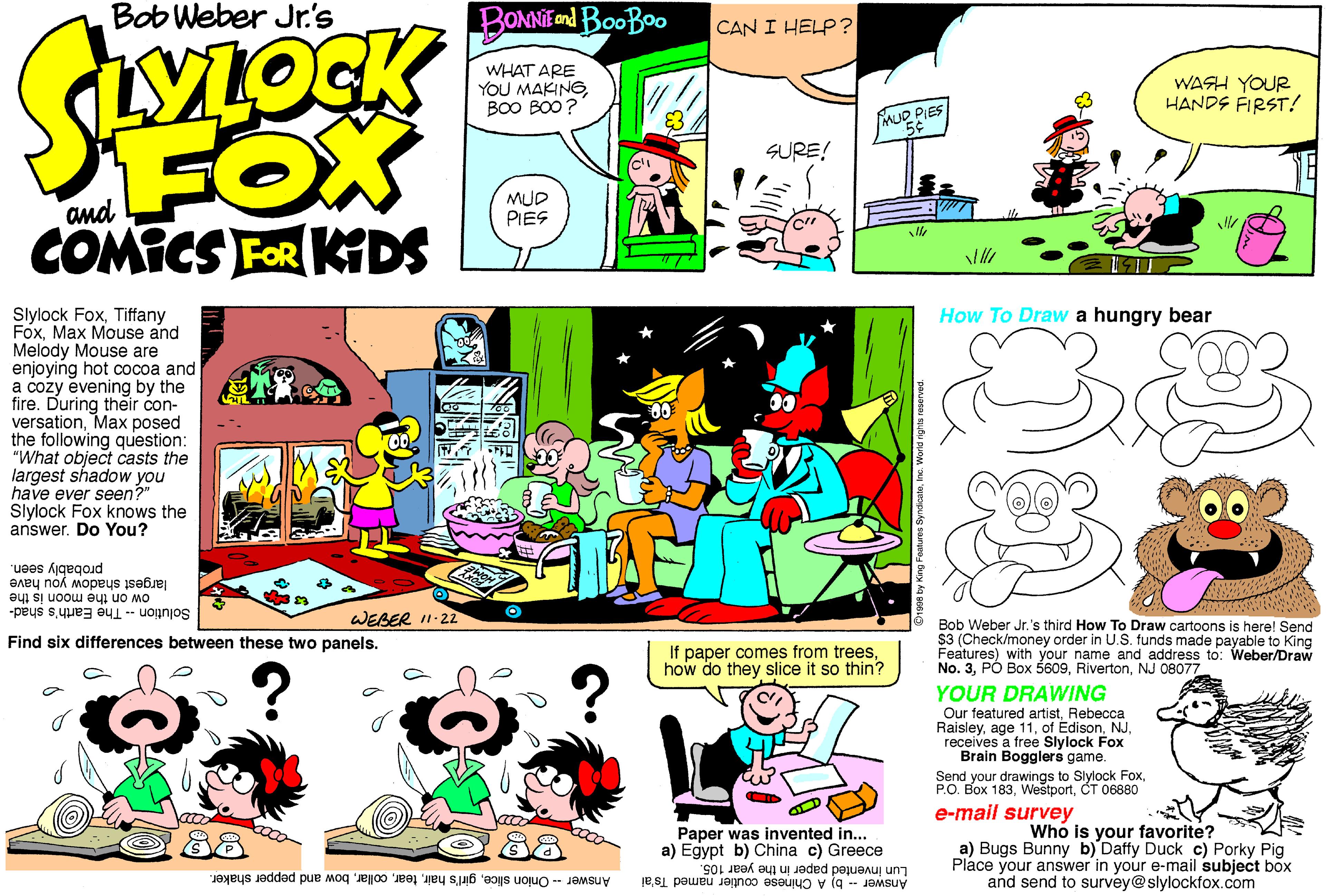 Comics OCR: Bob Weber Jr.'s BONNIEend BooBoo CAN I HELP ? YLOCK WHAT ARE YOU MAKINGBO0 BO0? WASH YOUR HANDS FIRST! mUD PIES 5¢ SURE! and MUD PIES COMICS FOR KIDS How To Draw a hungry bear Slylock FoxTiffany FoxMax Mouse and Melody Mouse are enjoying hot cocoa and a cozy evening by the fire. During their con- versationMax posed the following question: "What object casts the largest shadow you have ever seen?" Slylock Fox knows the answer. Do You? als largest shadow you have ow on the moon is the Solution - The Earth's shad- probably seen. WEBER I1-22 Bob Weber Jr.'s third How To Draw cartoons is here! Send $3 (Check/money order in U.S. funds made payable to King Features) with your name and address to: Weber/Draw No. 3NJ 08077 YOUR DRAWING Find six differences between these two panels. If paper comes from treeshow do they slice it so thin? Our featured artistRebecca RaisleyNJ. receives a free Slylock Fox Brain Bogglers game. Send your drawings to Slylock FoxCT 06880 e-mail survey Who is your favorite? a) Bugs Bunny b) Daffy Duck c) Porky Pig Place your answer in your e-mail subject box and send to survey@slylockfox.com 88 ???? Paper was invented in... a) Egypt b) China c) Greece Lun invented paper in the year 105. Answer -- b) A Chinese coutier named Ts'ai Answer - Onion slicebow and pepper shaker. Bob Weber Jr.'s BONNIEend BooBoo CAN I HELP ? YLOCK WHAT ARE YOU MAKINGBO0 BO0? WASH YOUR HANDS FIRST! mUD PIES 5¢ SURE! and MUD PIES COMICS FOR KIDS How To Draw a hungry bear Slylock FoxTiffany FoxMax Mouse and Melody Mouse are enjoying hot cocoa and a cozy evening by the fire. During their con- versationMax posed the following question: "What object casts the largest shadow you have ever seen?" Slylock Fox knows the answer. Do You? als largest shadow you have ow on the moon is the Solution - The Earth's shad- probably seen. WEBER I1-22 Bob Weber Jr.'s third How To Draw cartoons is here! Send $3 (Check/money order in U.S. funds made payable to King Features) with your name and address to: Weber/Draw No. 3PÓ Box 5609NJ 08077 YOUR DRAWING Find six differences between these two panels. If paper comes from treeshow do they slice it so thin? Our featured artistRebecca Raisleyage 11of EdisonNJ. receives a free Slylock Fox Brain Bogglers game. Send your drawings to Slylock FoxP.O. Box 183CT 06880 e-mail survey Who is your favorite? a) Bugs Bunny b) Daffy Duck c) Porky Pig Place your answer in your e-mail subject box and send to survey@slylockfox.com 88 ???? Paper was invented in... a) Egypt b) China c) Greece Lun invented paper in the year 105. Answer -- b) A Chinese coutier named Ts'ai Answer - Onion slicegirl's hairbow and pepper shaker.