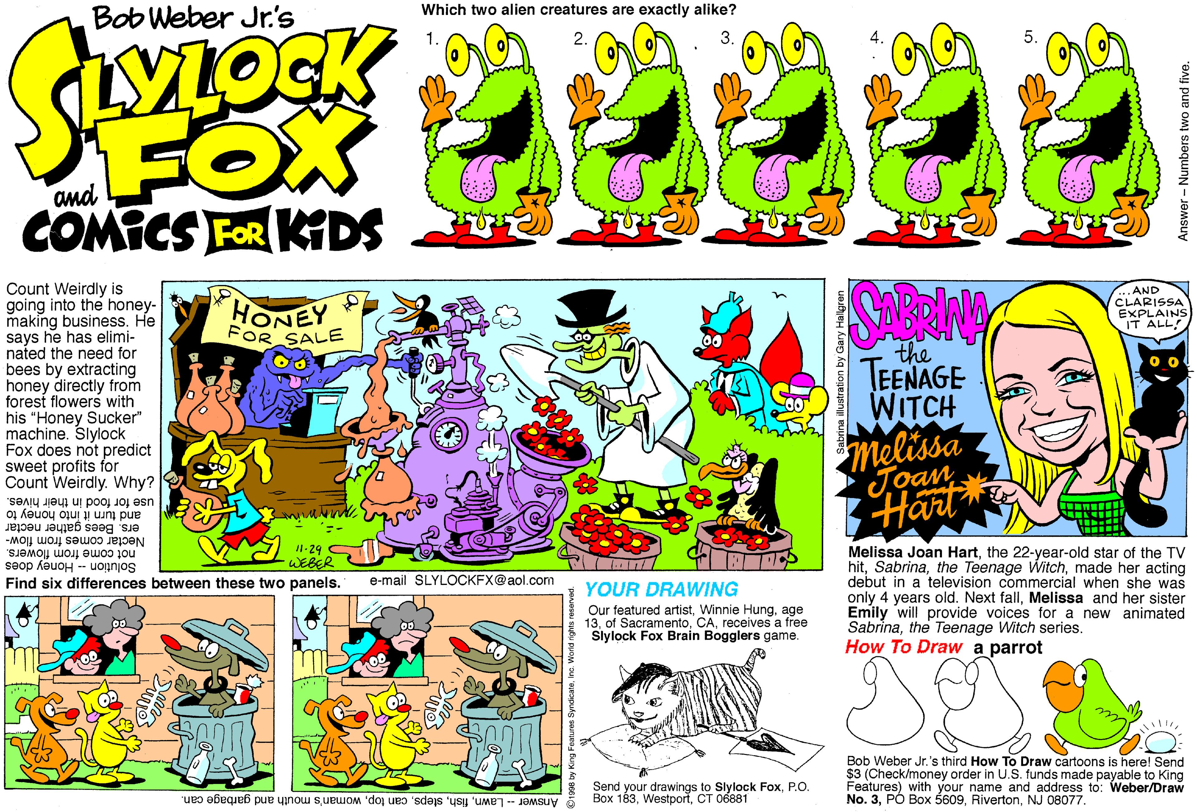 Parallel OCR: Which two alien creatures are exactly alike? Bob Weber Jr.'s FOX COMICS FOR KIDS and Count Weirdly is going into the honey- making business. He says he has elimi- nated the need for bees by extracting honey directly from forest flowers with his "Honey Sucker" machine. Slylock Fox does not predict sweet profits for Count Weirdly. Why? .AND HONEY FOR SALE CLARISSA EXPLAINS IT ALL! the TEENAGE WITCH melissa Joan Hart and turn it into honey to use for food in their hives. ers. Bees gather nectar Nectar comes from flow- not come from flowers. Solution - Honey does Melissa Joan Hartthe 22-year-old star of the TV hitmade her acting debut in a television commercial when she was only 4 years old. Next fallMelissa and her sister Emily will provide voices for a new animated Sabrinathe Teenage Witch series. How To Draw a parrot /1-29 -WEBER Find six differences between these two panels. e-mail SLYLOCKFX@aol.com YOUR DRAWING Our featured artistage 13receives a free Slylock Fox Brain Bogglers game. Bob Weber Jr.'s third How To Draw cartoons is here! Send $3 (Check/money order in U.S. funds made payable to King Features) with your name and address to: Weber/Draw No. 3NJ 08077. Send your drawings to Slylock FoxP.O. Box 183CT 06881 Answer - Lawnwoman's mouth and garbage can. Answer - Numbers two and five. Which two alien creatures are exactly alike? Bob Weber Jr.'s FOX COMICS FOR KIDS and Count Weirdly is going into the honey- making business. He says he has elimi- nated the need for bees by extracting honey directly from forest flowers with his "Honey Sucker" machine. Slylock Fox does not predict sweet profits for Count Weirdly. Why? .AND HONEY FOR SALE CLARISSA EXPLAINS IT ALL! the TEENAGE WITCH melissa Joan Hart and turn it into honey to use for food in their hives. ers. Bees gather nectar Nectar comes from flow- not come from flowers. Solution - Honey does Melissa Joan Hartthe 22-year-old star of the TV hitthe Teenage Witchmade her acting debut in a television commercial when she was only 4 years old. Next fallMelissa and her sister Emily will provide voices for a new animated Sabrinathe Teenage Witch series. How To Draw a parrot /1-29 -WEBER Find six differences between these two panels. e-mail SLYLOCKFX@aol.com YOUR DRAWING Our featured artistWinnie Hungage 13of Sacramentoreceives a free Slylock Fox Brain Bogglers game. Bob Weber Jr.'s third How To Draw cartoons is here! Send $3 (Check/money order in U.S. funds made payable to King Features) with your name and address to: Weber/Draw No. 3PÓ Box 5609NJ 08077. Send your drawings to Slylock FoxP.O. Box 183CT 06881 Answer - Lawncan topwoman's mouth and garbage can. Answer - Numbers two and five.
