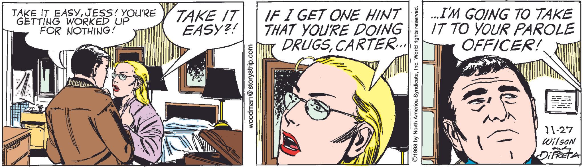 Comic book OCR: TAKE IT EASYJESS! YOU'RE GETTING WORKED UP FOR NOTHING! TAKE IT EASY?! woodman@storystrip.com IF I GET ONE HINT THAT YOU'RE DOING DRUGSCARTER... ...I'M GOING TO TAKE IT TO YOUR PAROLE OFFICER! ©1998 by North America SyndicateInc. World rights reserved. 11-27 Wilson DiFRETA TAKE IT EASYJESS ! YOU'RE GETTING WORKED UP FOR NOTHING ! TAKE IT EASY ?! woodman@storystrip.com IF I GET ONE HINT THAT YOU'RE DOING DRUGSCARTER ... ... I'M GOING TO TAKE IT TO YOUR PAROLE OFFICER ! © 1998 by North America SyndicateInc. World rights reserved . 11-27 Wilson DiFRETA