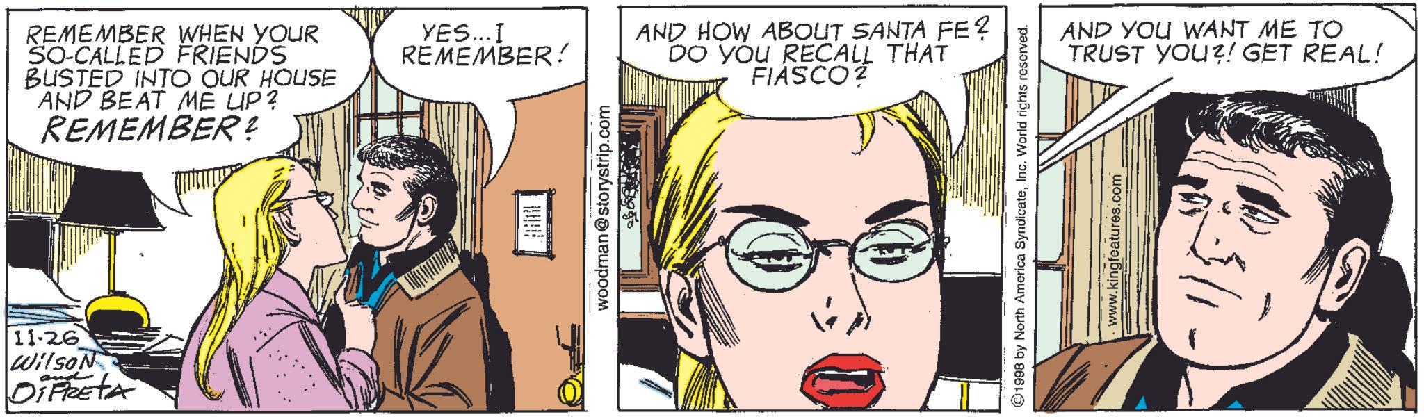 Vision care OCR: 11.26' Wilson and DiFRETA REMEMBER WHEN YOUR SO-CALLED FRIENDS BUSTED INTO OUR HOUSE AND BEAT ME UP? REMEMBER? YES... I REMEMBER! woodman@storystrip.com AND HOW ABOUT SANTA FE? DO YOU RECALL THAT FIASCO? ©1998 by North America SyndicateInc. World rights reserved. www.kingfeatures.com AND YOU WANT ME TO TRUST YOU?! GET REAL! 11.26 ' Wilson and DiFRETA REMEMBER WHEN YOUR SO - CALLED FRIENDS BUSTED INTO OUR HOUSE AND BEAT ME UP ? REMEMBER ? YES ... I REMEMBER ! woodman@storystrip.com AND HOW ABOUT SANTA FE ? DO YOU RECALL THAT FIASCO ? © 1998 by North America SyndicateInc. World rights reserved . www.kingfeatures.com AND YOU WANT ME TO TRUST YOU ?! GET REAL !