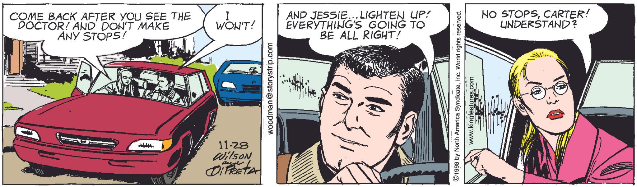 People OCR: COME BACK AFTER YOU SEE THE DOCTOR! AND DON'T MAKE ANY STOPS! 11-28 Wilson OPRETA WON'T! woodman@storystrip.com AND JESSIE...LIGHTEN UP! EVERYTHING'S GOING TO BE ALL RIGHT! ©1998 by North America SyndicateInc. World rights reserved. www.kingfeatures.com NO STOPSCARTER! UNDERSTAND? COME BACK AFTER YOU SEE THE DOCTOR ! AND DON'T MAKE ANY STOPS ! 11-28 Wilson OPRETA WON'T ! woodman@storystrip.com AND JESSIE ... LIGHTEN UP ! EVERYTHING'S GOING TO BE ALL RIGHT ! © 1998 by North America SyndicateInc. World rights reserved . www.kingfeatures.com NO STOPSCARTER ! UNDERSTAND ?