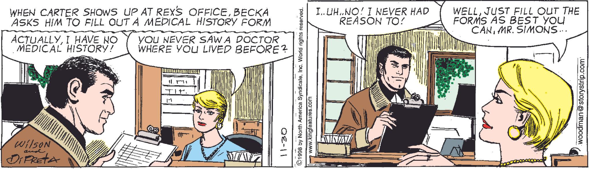 Comics OCR: WHEN CARTER SHOWS UP AT REX'S OFFICEBECKA ASKS HIM TO FILL OUT A MEDICAL HISTORY FORM ACTUALLYI HAVE NO MEDICAL HISTORY! YOU NEVER SAWA DOCTOR WHERE YOU LIVED BEFORE? Wilson and DiPRETA 11 11.571 I..UH..NO! I NEVER HAD REASON TO! WELLJUST FILL OUT THE FORMS AS BEST YOU CANMR. SIMONS ….. 11-30 ©1998 by North America SyndicateInc. World rights reserved. www.kingfeatures.com woodman@storystrip.com WHEN CARTER SHOWS UP AT REX'S OFFICEBECKA ASKS HIM TO FILL OUT A MEDICAL HISTORY FORM ACTUALLYI HAVE NO MEDICAL HISTORY ! YOU NEVER SAWA DOCTOR WHERE YOU LIVED BEFORE ? Wilson and DiPRETA 11 11.571 I..UH..NO ! I NEVER HAD REASON TO ! WELLJUST FILL OUT THE FORMS AS BEST YOU CANMR . SIMONS … .. 11-30 © 1998 by North America SyndicateInc. World rights reserved . www.kingfeatures.com woodman@storystrip.com