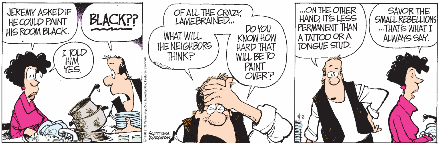 Drawing OCR: JEREMY ASKEDIF HE COULD PAINT HIS ROOM BLACK. .ON THE OTHER HANDIT'S LESS PERMANENT THAN A TATTOO OR A TONGUE STUD. SAVOR THE SMALL REBELLIONS .THATS WHAT I ALWAYS SAY. BLACK?? OF ALL THE CRAZYLAMEBRAINED.. WHAT WILL THE NEIGHBORS THINK? DO YOU KNOW HOW HARD THAT WILL BE TO PAINT OVER? I TOLD HIM YES. JEREMY ASKEDIF HE COULD PAINT HIS ROOM BLACK. .ON THE OTHER HANDIT'S LESS PERMANENT THAN A TATTOO OR A TONGUE STUD. SAVOR THE SMALL REBELLIONS .THATS WHAT I ALWAYS SAY. BLACK?? OF ALL THE CRAZYLAMEBRAINED.. WHAT WILL THE NEIGHBORS THINK? DO YOU KNOW HOW HARD THAT WILL BE TO PAINT OVER? I TOLD HIM YES.