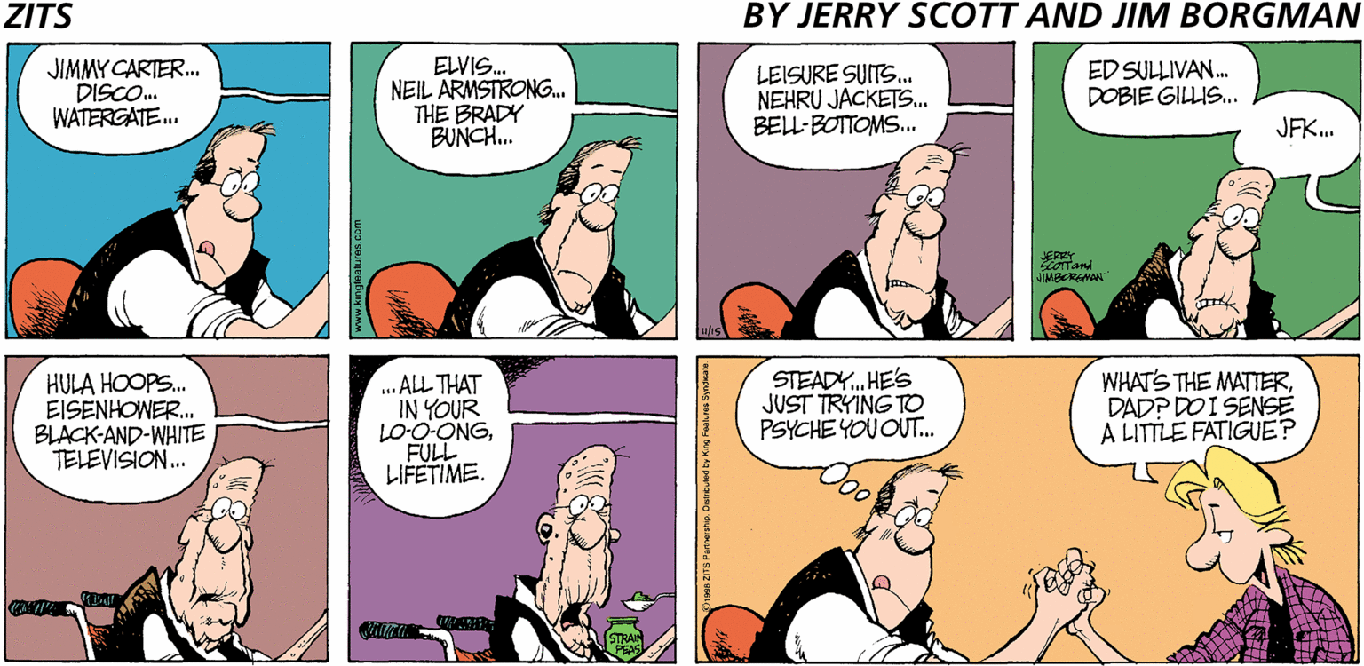 Parallel OCR: ZITS BY JERRY SCOTT AND JIM BORGMAN JIMMY CARTER. DISCO. WATERGATE. ELVIS. NEIL ARMSTRONG. THE BRADY BUNCH. LEISURE SUITS.. NEHRU JACKETS... BELL-BOTTOMS.. ED SULLIVAN. DOBIE GILIS. JFK. JERRY JIMBERGMAN HULA HOOPS. EISENHOWER. BLACK-AND-WHITE TELEVISION. .. ALL THAT IN YOUR LO-O-ONGFULL LIFETIME. STEADY. HE'S JUST TRYING TO PSYCHE YOU OUT.. WHAT'S THE MATTERDAD? DO I SENSE A LITTLE FATIGUE? ZITS BY JERRY SCOTT AND JIM BORGMAN JIMMY CARTER. DISCO. WATERGATE. ELVIS. NEIL ARMSTRONG. THE BRADY BUNCH. LEISURE SUITS.. NEHRU JACKETS... BELL-BOTTOMS.. ED SULLIVAN. DOBIE GILIS. JFK. JERRY JIMBERGMAN HULA HOOPS. EISENHOWER. BLACK-AND-WHITE TELEVISION. .. ALL THAT IN YOUR LO-O-ONGFULL LIFETIME. STEADY. HE'S JUST TRYING TO PSYCHE YOU OUT.. WHAT'S THE MATTERDAD? DO I SENSE A LITTLE FATIGUE?