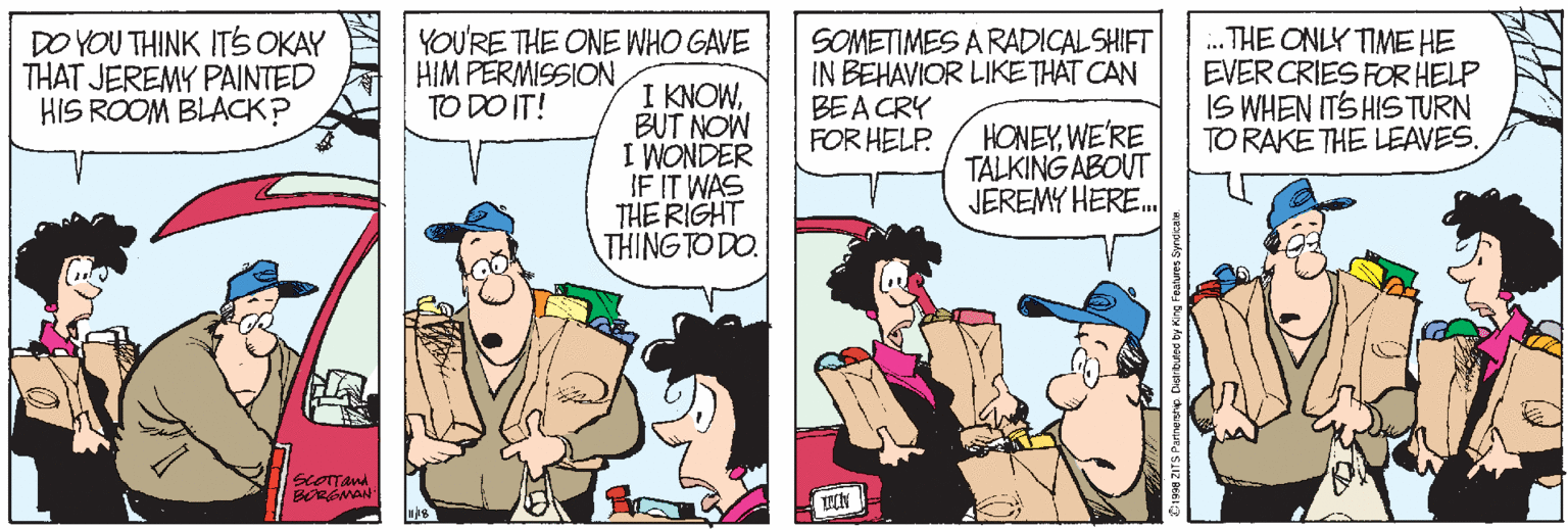 Cartoon OCR: DO YOU THINK ITS OKAY THAT JEREMY PAINTED HIS ROOM BLACK? YOU'RE THE ONE WHO GAVE HIM PERMISSIONTO DO IT! SOMETIMES A RADICAL SHIFT IN BEHAVIOR LIKETHAT CAN BEACRY FOR HELP. . THE ONLY TIME HE EVERCRIES FOR HELP IS WHEN ITS HIS TURN TO RAKE THE LEAVES. I KNOWBUT NOW I WONDER IF IT WAS THE RIGHT THING TO DO. HONEYWE'RE TALKINGABOUT JEREMY HERE. DO YOU THINK ITS OKAY THAT JEREMY PAINTED HIS ROOM BLACK? YOU'RE THE ONE WHO GAVE HIM PERMISSIONTO DO IT! SOMETIMES A RADICAL SHIFT IN BEHAVIOR LIKETHAT CAN BEACRY FOR HELP. . THE ONLY TIME HE EVERCRIES FOR HELP IS WHEN ITS HIS TURN TO RAKE THE LEAVES. I KNOWBUT NOW I WONDER IF IT WAS THE RIGHT THING TO DO. HONEYWE'RE TALKINGABOUT JEREMY HERE.