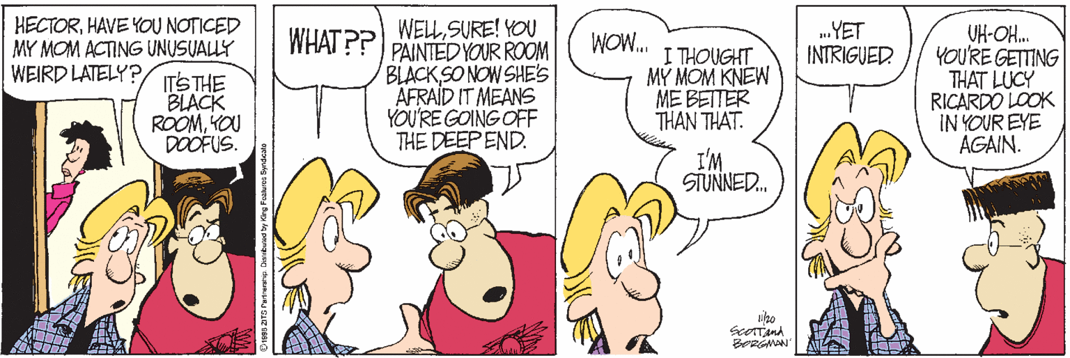 Publication OCR: HECTORHAVE YOU NOTICED MY MOM ACTING UNUSUALLY WEIRD LATELY? WELLSURE! YOU PAINTED YOUR ROOM BLACK SO NOW SHE'S AFRAID IT MEANS YOU'RE GOING OFF THE DEEP END. .YET INTRIGUED UH-OH. YOU'RE GETTING THAT LUCY RICARDO LOOK IN YOUR EYE AGAIN. WHAT P? ITS THE BLACK ROOMKOU DOOFUS. WOW. I THOUGHT M? MOM KNEW ME BETTER THAN THAT. I'M SIUNNE. HECTORHAVE YOU NOTICED MY MOM ACTING UNUSUALLY WEIRD LATELY? WELLSURE! YOU PAINTED YOUR ROOM BLACK SO NOW SHE'S AFRAID IT MEANS YOU'RE GOING OFF THE DEEP END. .YET INTRIGUED UH-OH. YOU'RE GETTING THAT LUCY RICARDO LOOK IN YOUR EYE AGAIN. WHAT P? ITS THE BLACK ROOMKOU DOOFUS. WOW. I THOUGHT M? MOM KNEW ME BETTER THAN THAT. I'M SIUNNE.