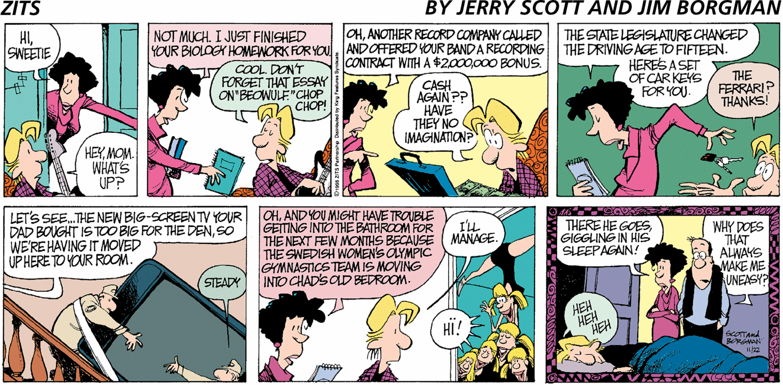 Interaction OCR: ZITŠ BY JERRY SCOTT AND JIM BORGMAN HISWEETIE NOT MUCH. I JUST FINISHED OHANOTHER RECORD COMPANY CALLED YOUR BIOLOGK HOMEWORK FOR YOu. ANDOFFERED YOUR BAND A RECORDING CONTRACT WITH A $2000 BONUS. COOL. DON'T FORGET THAT ESSAY ON"BEOWULE"CHOP CHOP! THE STATE LEGISLATURE CHANGED THE DRIVING AGETO FIFTEEN. HERES A SET OF CAR KEYS FOR YOU. CASH AGAINP? HAVE THEY NO IMAGINATION? THE FERRARI? THANKS! HEYMOM. WHAT'S UP? LET'S SEE.THE NEW BIG-SCREEN TV YOUR DAD BOUGHT IS TOO BIG FOR THE DENSO WE'RE HAVING IT MOVED UP HERE TO YOUR ROOM. OHAND YOU MIGHT HAVE TROUBLE GEITING INTO THE BATHROOM FOR THE NEXT FEW MONTHS BECAUSE THE SWEDISH WOMEN'S OLYMPIC GYMNASTICS TEAM IS MOVING INTO CHAD'S OLDD BEDROOM. I'LL MANAGE. THERE HE GOESGIGGLING IN HIS SLEEPAGAIN! WHY DOES THAT ALWAYS MAKE ME UNEASY? (STEADY HEH HEH HEH HI! ScOTTAnd BORGMAN 22 ZITŠ BY JERRY SCOTT AND JIM BORGMAN HISWEETIE NOT MUCH. I JUST FINISHED OHANOTHER RECORD COMPANY CALLED YOUR BIOLOGK HOMEWORK FOR YOu. ANDOFFERED YOUR BAND A RECORDING CONTRACT WITH A $2000 BONUS. COOL. DON'T FORGET THAT ESSAY ON"BEOWULE"CHOP CHOP! THE STATE LEGISLATURE CHANGED THE DRIVING AGETO FIFTEEN. HERES A SET OF CAR KEYS FOR YOU. CASH AGAINP? HAVE THEY NO IMAGINATION? THE FERRARI? THANKS! HEYMOM. WHAT'S UP? LET'S SEE.THE NEW BIG-SCREEN TV YOUR DAD BOUGHT IS TOO BIG FOR THE DENSO WE'RE HAVING IT MOVED UP HERE TO YOUR ROOM. OHAND YOU MIGHT HAVE TROUBLE GEITING INTO THE BATHROOM FOR THE NEXT FEW MONTHS BECAUSE THE SWEDISH WOMEN'S OLYMPIC GYMNASTICS TEAM IS MOVING INTO CHAD'S OLDD BEDROOM. I'LL MANAGE. THERE HE GOESGIGGLING IN HIS SLEEPAGAIN! WHY DOES THAT ALWAYS MAKE ME UNEASY? (STEADY HEH HEH HEH HI! ScOTTAnd BORGMAN 22