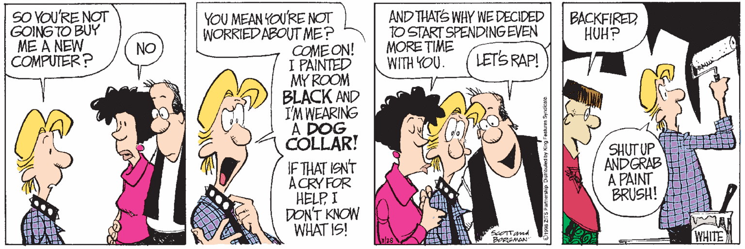 Cartoon OCR: SO YOU'RE NOT GOING TO BUY ME A NEW COMPUTER? AND THATS WHY WE DECIDED TO START SPENDING EVEN MORE TIME WITH YOU. YOU MEAN YOU'RE NOT WORRIED ABOUT ME? COME ON! I PAINTED MY ROOM BLACK AND I'M WEARING A DOG COLLAR! BACKFIRED NO CHOH LET'S RAP! IF THAT ISN'T ACRY FOR HELPI DON'T KNOW WHAT IS! SHUT UP ANDGRAB A PAINT BRUSH! WHITE BORENAN SO YOU'RE NOT GOING TO BUY ME A NEW COMPUTER? AND THATS WHY WE DECIDED TO START SPENDING EVEN MORE TIME WITH YOU. YOU MEAN YOU'RE NOT WORRIED ABOUT ME? COME ON! I PAINTED MY ROOM BLACK AND I'M WEARING A DOG COLLAR! BACKFIRED NO CHOH LET'S RAP! IF THAT ISN'T ACRY FOR HELPI DON'T KNOW WHAT IS! SHUT UP ANDGRAB A PAINT BRUSH! WHITE BORENAN