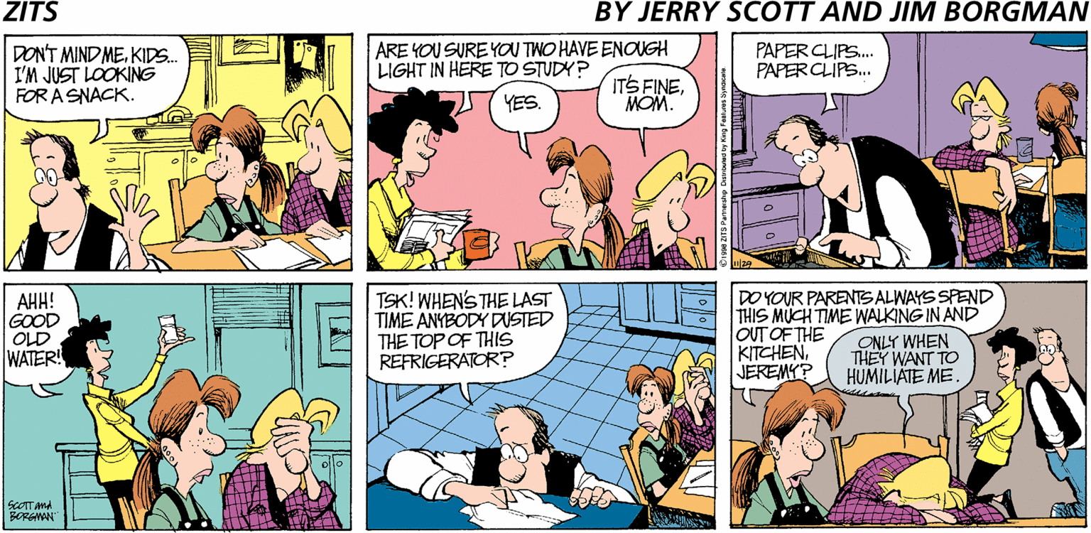 Interaction OCR: ZITS BY JERRY SCOTT AND JIM BORGMAN DON'T MIND MEKIDS.. I'M JUST LOOKING FOR A SNACK. ARE YOU SURE YOU TWO HAVE ENOUGH LIGHT IN HERE TO STUDY? PAPER CLIPS. PAPER CLIPS.. 57YES. ITS FINEMOM. ??! GOOD OLD WATER! TSK! WHENS THE LAST TIME ANYBODY DUSTED THE TOP OF THIS REFRIGERATOR? DO YOUR PARENTS ALWAYS SPEND THIS MÜCH TIME WALKING IN AND OUT OF THE KITCHENJEREMY? ONLY WHEN THEY WANT TO HUMILIÄTE ME. SCOTT And BORGMAN ZITS BY JERRY SCOTT AND JIM BORGMAN DON'T MIND MEKIDS.. I'M JUST LOOKING FOR A SNACK. ARE YOU SURE YOU TWO HAVE ENOUGH LIGHT IN HERE TO STUDY? PAPER CLIPS. PAPER CLIPS.. 57YES. ITS FINEMOM. ??! GOOD OLD WATER! TSK! WHENS THE LAST TIME ANYBODY DUSTED THE TOP OF THIS REFRIGERATOR? DO YOUR PARENTS ALWAYS SPEND THIS MÜCH TIME WALKING IN AND OUT OF THE KITCHENJEREMY? ONLY WHEN THEY WANT TO HUMILIÄTE ME. SCOTT And BORGMAN