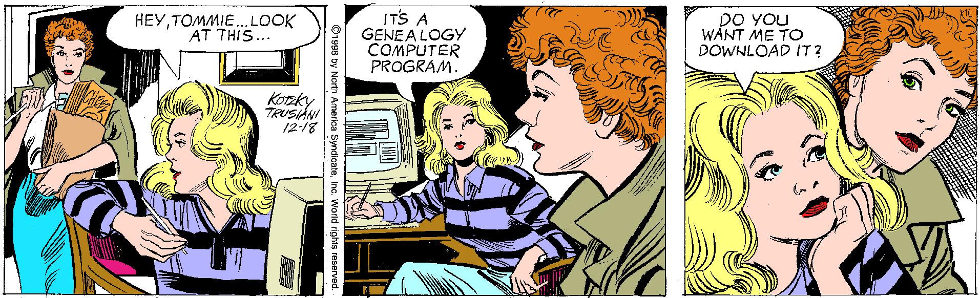 Happy OCR: ITS A GENEA LOGY COMPUTER PROGRAM. DO YOu WANT ME TO DOWNLOAD IT? HEYTOMMIE..LOOK AT THIS... KOTzky TRUSIANI 12-18 1998 by North America SyndicateITS A GENEA LOGY COMPUTER PROGRAM. DO YOu WANT ME TO DOWNLOAD IT? HEYTOMMIE..LOOK AT THIS... KOTzky TRUSIANI 12-18 1998 by North America Syndicate
