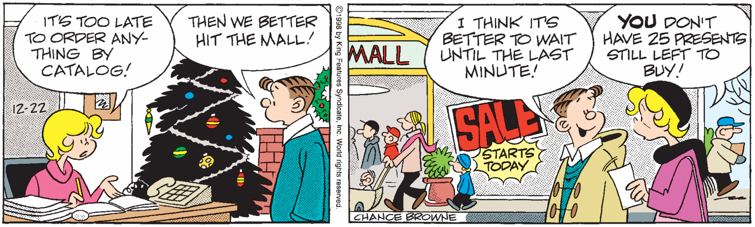 Handwriting OCR: IT'S TOO LATE TO ORDER ANY- THING BY CATALOG! THEN WE BETTER HIT THE MALL! I THINK ITS BETTER TO VWAIT UNTIL THE LAST MINUTE! YOU DON'T HAVE 25 PRESENTS STILL LEFT TO BUY! MALL 12-22 SALE STARTS TODAY CHANCE BROWNE ©1998 by King Features Syndicateinc. World rights reserved. IT'S TOO LATE TO ORDER ANY- THING BY CATALOG! THEN WE BETTER HIT THE MALL! I THINK ITS BETTER TO VWAIT UNTIL THE LAST MINUTE! YOU DON'T HAVE 25 PRESENTS STILL LEFT TO BUY! MALL 12-22 SALE STARTS TODAY CHANCE BROWNE ©1998 by King Features Syndicateinc. World rights reserved.