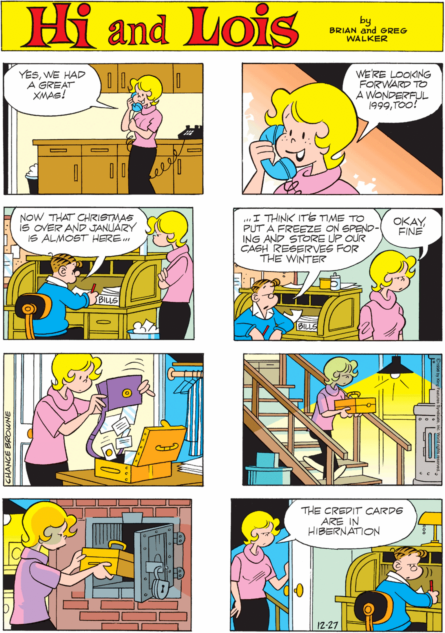 Comic book OCR: MORT WALKER and DIK BROWNE'S Hi Lois YESWE HAD A GREAT XMAS! WE'RE LOOKING FORWARD TO A WONDERFUL 1999T00! and by BRIAN and GREG WALKER NOW THAT CHRISTMAS is OVER AND JANUÁRY IS ALMOST HERE.. ...I THINK ITS TIME TO PUT A FREEZE ON SPEND- ING AND STORE UP OUR CASH RESERVES FOR THE WINTER OKAYFINE BILLS BILLS THE CREDIT CARDS ARE IN HIBERNATION 12-27 by kirg CHANCE BROWNE MORT WALKER and DIK BROWNE'S Hi Lois YESWE HAD A GREAT XMAS! WE'RE LOOKING FORWARD TO A WONDERFUL 1999T00! and by BRIAN and GREG WALKER NOW THAT CHRISTMAS is OVER AND JANUÁRY IS ALMOST HERE.. ...I THINK ITS TIME TO PUT A FREEZE ON SPEND- ING AND STORE UP OUR CASH RESERVES FOR THE WINTER OKAYFINE BILLS BILLS THE CREDIT CARDS ARE IN HIBERNATION 12-27 by kirg CHANCE BROWNE