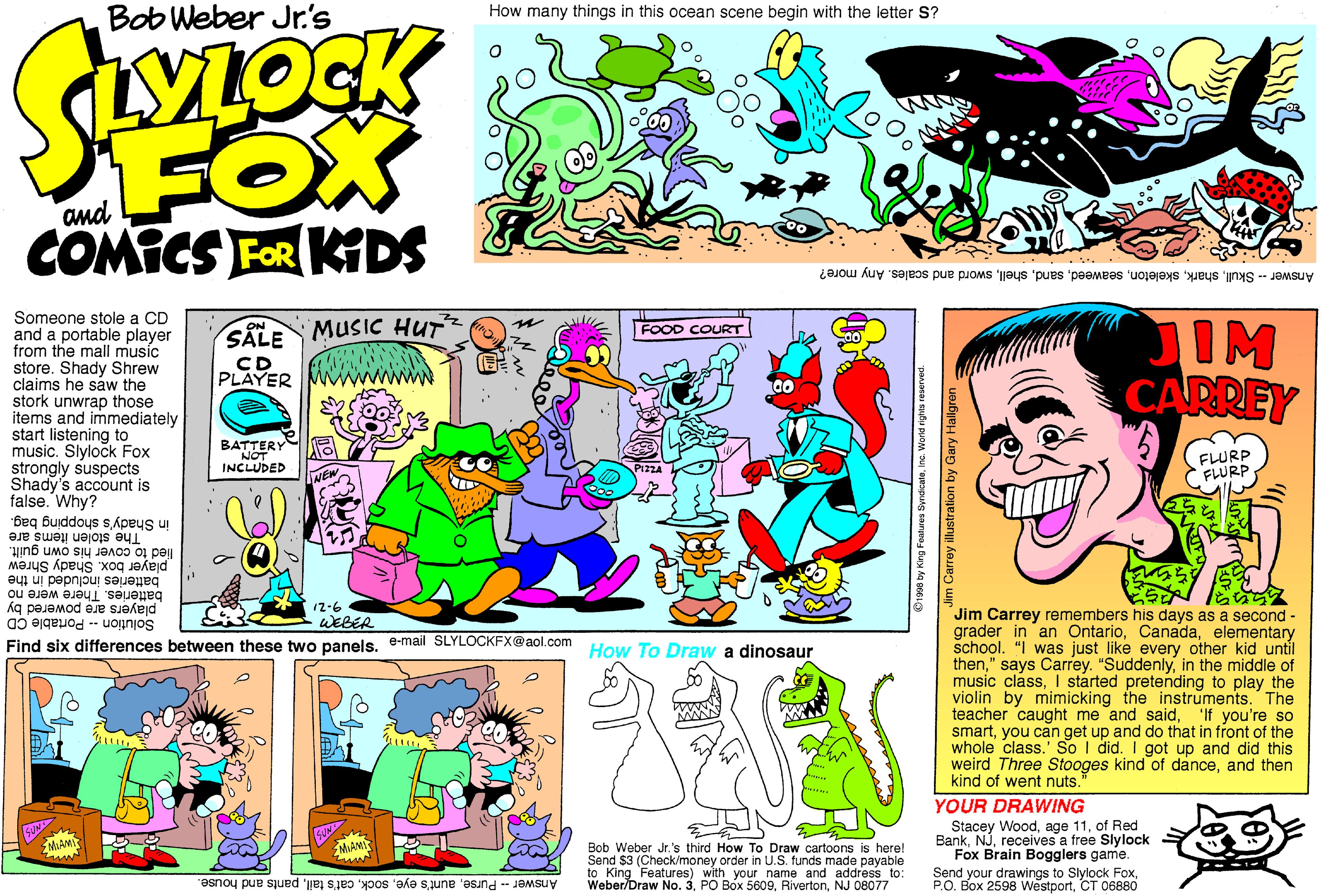 Illustration OCR: Bob Weber Jr's How many things in this ocean scene begin with the letter S? FOX and COMICS FOR KDS Answer -- Skullsword and scales. Any more? Someone stole a CD and a portable player from the mall music store. Shady Shrew claims he saw the stork unwrap those items and immediately start listening to music. Slylock Fox strongly suspects Shady's account is false. Why? JIM CARREY ON FOOD COURT SALE MUSIC HUT CD PLAYER wwN BATTERY NOT INCLUDED FLURP FLURP in Shady's shopping bag. The stolen items are lied to cover his own guilt. player box. Shady Shrew batteries included in the batteries. There were no players are powered by Solution -- Portable CD 12-6 WEBER Jim Carrey remembers his days as a second - grader in an Ontarioelementary school. "I was just like every other kid until thenin the middle of music classI started pretending to play the violin by mimicking the instruments. The teacher caught me and saidyou can get up and do that in front of the whole class.' So I did. I got up and did this weird Three Stooges kind of danceand then kind of went nuts." Find six differences between these two panelse-mail SLYLOCKFX@aol.com How To Draw a dinosaur 'If you're so YOUR DRAWING Stacey Woodof Red Bankreceives a free Slylock Fox Brain Bogglers game. Send your drawings to Slylock FoxCT 06880 MUAN Bob Weber Jr.'s third How To Draw cartoons is here! Send $3 (Check/money order in U.S. funds made payable to King Features) with your name and address to: Weber/Draw No. 3NJ 08077 Answer Pursepants and house. C190 by King Foatres SyrstcaleInc. World rights reserved. m Carrey illustration by Gary Hallgren. Bob Weber Jr's How many things in this ocean scene begin with the letter S? FOX and COMICS FOR KDS Answer -- Skullsword and scales. Any more? Someone stole a CD and a portable player from the mall music store. Shady Shrew claims he saw the stork unwrap those items and immediately start listening to music. Slylock Fox strongly suspects Shady's account is false. Why? JIM CARREY ON FOOD COURT SALE MUSIC HUT CD PLAYER wwN BATTERY NOT INCLUDED FLURP FLURP in Shady's shopping bag. The stolen items are lied to cover his own guilt. player box. Shady Shrew batteries included in the batteries. There were no players are powered by Solution -- Portable CD 12-6 WEBER Jim Carrey remembers his days as a second - grader in an Ontarioelementary school. "I was just like every other kid until then" says Carrey. "Suddenlyin the middle of music classI started pretending to play the violin by mimicking the instruments. The teacher caught me and saidyou can get up and do that in front of the whole class.' So I did. I got up and did this weird Three Stooges kind of danceand then kind of went nuts." Find six differences between these two panelse-mail SLYLOCKFX@aol.com How To Draw a dinosaur 'If you're so YOUR DRAWING Stacey Woodage 11of Red Bankreceives a free Slylock Fox Brain Bogglers game. Send your drawings to Slylock FoxBox 2598 WestportCT 06880 MUAN Bob Weber Jr.'s third How To Draw cartoons is here! Send $3 (Check/money order in U.S. funds made payable to King Features) with your name and address to: Weber/Draw No. 3PO Box 5609NJ 08077 Answer Purseaunt's eyecat's tailpants and house. C190 by King Foatres SyrstcaleInc. World rights reserved. m Carrey illustration by Gary Hallgren.