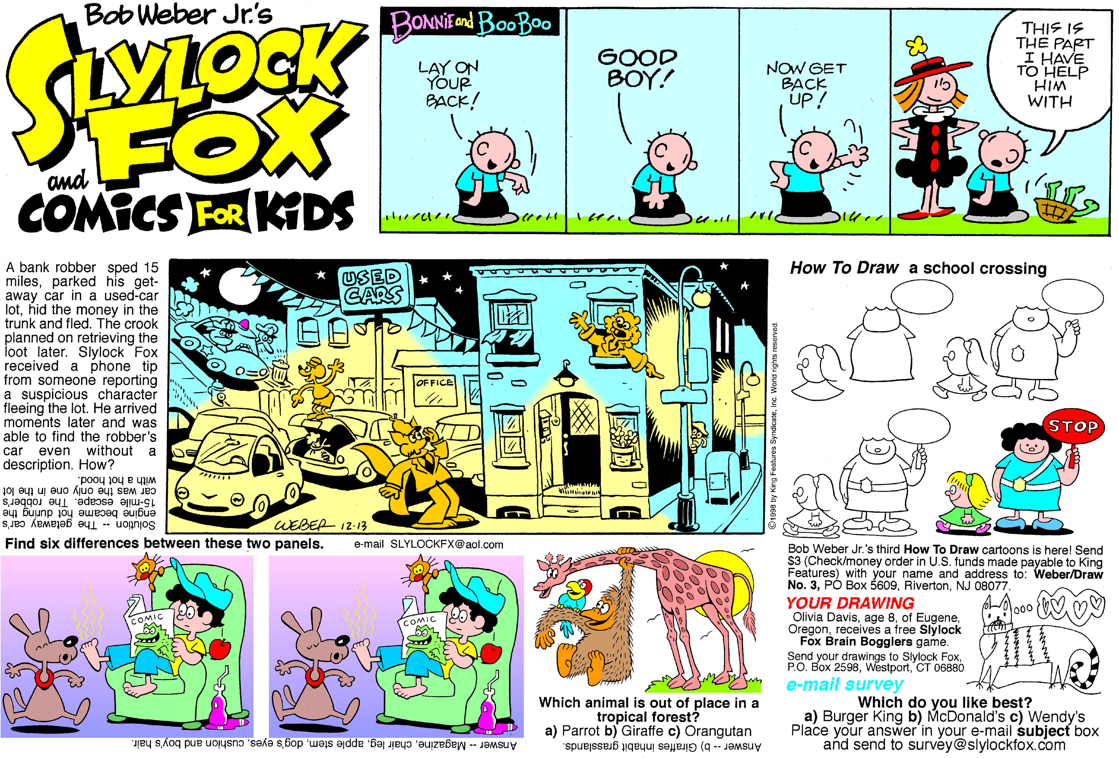 Fiction OCR: Bob Weber Jr's BONNIEend BooBoo WLOCK THIS IS THE PART I HAVE TO HELP HIM WITH LAY ON YÖUR BACK! GOOD BOY! NOW GET BACK Up! FOX COMICS FOR KIDS and How To Draw a school crossing A bank robber sped 15 milesparked his get- away car in a used-car lothid the money in the trunk and fled. The crook planned on retrieving the loot later. Slylock Fox received a phone tip from someone reporting a suspicious character fleeing the lot. He arrived moments later and was able to find the robber's car even without a description. How? "pooy 104 s the only one in the lot 15-mile escape. The robber's USED CARS OFFICE STOP engine becamé hot during the Solution The getaway car's WEBER 12-13 Find six differences between these two panels. e-mail SLYLOCKFX@aol.com Bob Weber Jr.'s third How To Draw cartoons is herel Send $3 (Check/money order in U.S. funds made payable to K Features) with your name and address to: No. 3NJ 08077. YOUR DRAWING Olivia Davisreceives a free Slylock Fox Brain Bogglers game. Send your drawings to Slylock FoxCT 06880 e-mail survey Which animal is out of place in a tropical forest? a) Parrot b) Giraffe c) Orangutan Answer -- b) Giraffes inhabit grasslands. Which do you like best? a) Burger King b) McDonald's c) Wendy's Place your answer'in your e-mail subject box and send to survéy@slylockfox.com Answer- Magazinecushion and boy's hair. Bob Weber Jr's BONNIEend BooBoo WLOCK THIS IS THE PART I HAVE TO HELP HIM WITH LAY ON YÖUR BACK! GOOD BOY! NOW GET BACK Up! FOX COMICS FOR KIDS and How To Draw a school crossing A bank robber sped 15 milesparked his get- away car in a used-car lothid the money in the trunk and fled. The crook planned on retrieving the loot later. Slylock Fox received a phone tip from someone reporting a suspicious character fleeing the lot. He arrived moments later and was able to find the robber's car even without a description. How? "pooy 104 s the only one in the lot 15-mile escape. The robber's USED CARS OFFICE STOP engine becamé hot during the Solution The getaway car's WEBER 12-13 Find six differences between these two panels. e-mail SLYLOCKFX@aol.com Bob Weber Jr.'s third How To Draw cartoons is herel Send $3 (Check/money order in U.S. funds made payable to K Features) with your name and address to: No. 3PÓ Box 5609NJ 08077. YOUR DRAWING Olivia Davisage 8of Eugenereceives a free Slylock Fox Brain Bogglers game. Send your drawings to Slylock FoxP.O. Box 2598CT 06880 e-mail survey Which animal is out of place in a tropical forest? a) Parrot b) Giraffe c) Orangutan Answer -- b) Giraffes inhabit grasslands. Which do you like best? a) Burger King b) McDonald's c) Wendy's Place your answer'in your e-mail subject box and send to survéy@slylockfox.com Answer- Magazinechair legapple stemdog's eyescushion and boy's hair.