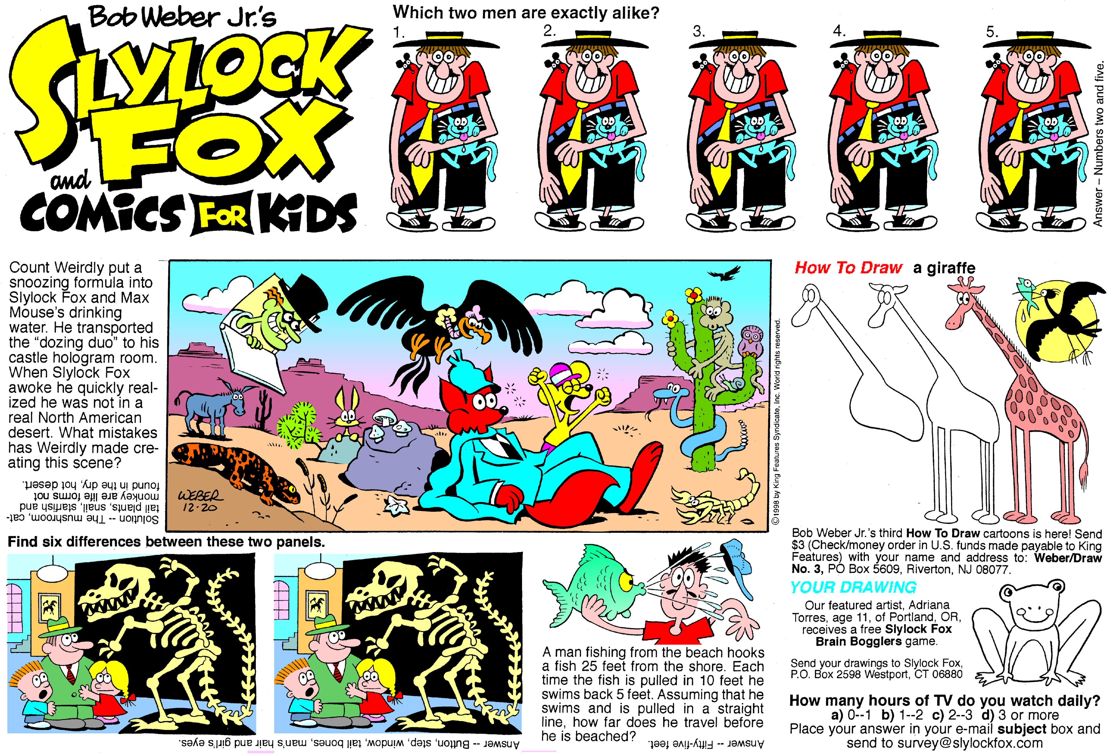 Graphic design OCR: Bob Weber Jr's Which two men are exactly alike? 2. 3. 5. FOX COMICS FOR KDS and How To Draw a giraffe Count Weirdly put a snoozing formula into Slylock Fox and Max Móuse's drinking water. He transported the "dozing duo" to his castle hologram room. When Slylock Fox awoke he quickly real- ized he was not in a real North American desert. What mistakes has Weirdly made cre- ating this scene? dryhot desert. Jou SUOL P i punoj WEBER monkey are life fo 12-20 tail plantsstarfish ar Solution -- The mushroomcat- and Bob Weber Jr.'s third How To Draw cartoons is here! Send $3 (Check/money order in U.S. funds made payable to King Features) with your name and address to: Weber/Draw No. 3NJ 08077. YOUR DRAWING Find six differences between these two panels. Our featured artistAdriana TorresOR receives a free Slylock Fox Brain Bogglers game. A man fishing from the beach hooks a fish 25 feet from the shore. Each time the fish is pulled in 10 feet he swims back 5 feet. Assuming that he swims and is pulled in a straight linehow far does he travel before he is beached? Send your drawings to Slylock FoxCT 06880 How many hours of TV do you watch daily? a) 0--1 b) 1-2 c) 2-3 d) 3 or more Place your answer in your e-mail subject box and send to survey@slylockfox.com Answer Fifty-five feet. Answer - Buttonman's hair and girl's eyes. Bob Weber Jr's Which two men are exactly alike? 2. 3. 5. FOX COMICS FOR KDS and How To Draw a giraffe Count Weirdly put a snoozing formula into Slylock Fox and Max Móuse's drinking water. He transported the "dozing duo" to his castle hologram room. When Slylock Fox awoke he quickly real- ized he was not in a real North American desert. What mistakes has Weirdly made cre- ating this scene? dryhot desert. Jou SUOL P i punoj WEBER monkey are life fo 12-20 tail plantsstarfish ar Solution -- The mushroomcat- and Bob Weber Jr.'s third How To Draw cartoons is here! Send $3 (Check/money order in U.S. funds made payable to King Features) with your name and address to: Weber/Draw No. 3PÓ Box 5609NJ 08077. YOUR DRAWING Find six differences between these two panels. Our featured artistAdriana Torresage 11of PortlandOR receives a free Slylock Fox Brain Bogglers game. A man fishing from the beach hooks a fish 25 feet from the shore. Each time the fish is pulled in 10 feet he swims back 5 feet. Assuming that he swims and is pulled in a straight linehow far does he travel before he is beached? Send your drawings to Slylock FoxP.O. Box 2598 WestportCT 06880 How many hours of TV do you watch daily? a) 0--1 b) 1-2 c) 2-3 d) 3 or more Place your answer in your e-mail subject box and send to survey@slylockfox.com Answer Fifty-five feet. Answer - Buttontail bonesman's hair and girl's eyes.