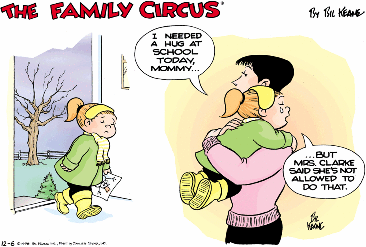 Art OCR: THE FAMILY CIRCUS By Bu KEANE I NEEDED A HUG AT SCHOOL TODAYMOMMY... BUT MRS. CLARKE SAID SHE'S NOT ALLOWED TO DO THAT. KEAN 12-6 o 998 KEANE WINe. THE FAMILY CIRCUS By Bu KEANE I NEEDED A HUG AT SCHOOL TODAYMOMMY... BUT MRS. CLARKE SAID SHE'S NOT ALLOWED TO DO THAT. KEAN 12-6 o 998 KEANE Wby COES SYND