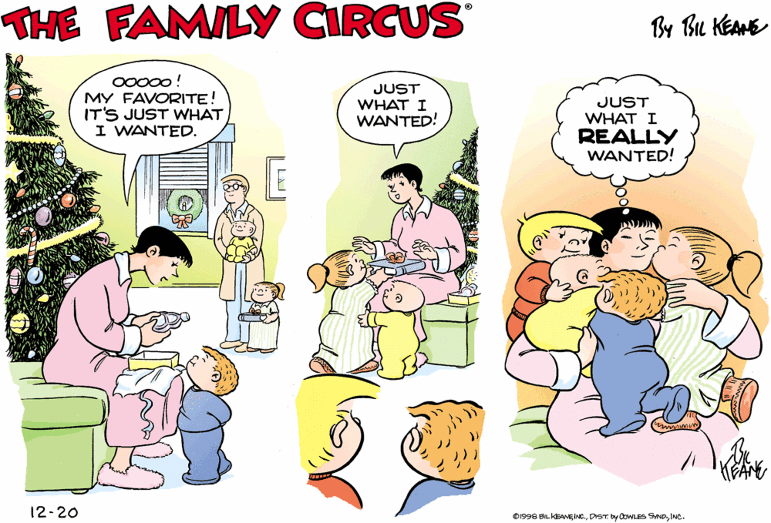 Christmas tree OCR: THE FAMILY CIRCUS By Bu KEAHE THANK YOULOVE! JUST WHAT I WANTED! O0000 ! MY FAVORITE! IT'S JUST WHAT I WANTED. JUST WHAT I WANTED! JUST WHAT I REALLY WANTED! KEANE 12-20 D1996 BLKEANEINCINC- THE FAMILY CIRCUS By Bu KEAHE THANK YOULOVE! JUST WHAT I WANTED! O0000 ! MY FAVORITE! IT'S JUST WHAT I WANTED. JUST WHAT I WANTED! JUST WHAT I REALLY WANTED! KEANE 12-20 D1996 BLKEANEINCDrT. by CowLES Swp