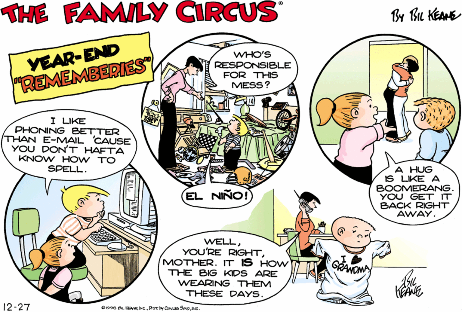 Conversation OCR: THE FAMILY CIRCUS By Bu KEAME VEAR-END "REMEMBERIES WHO'S RESPONSIBLE FOR THIS MESS? I'LL BE GLAD WHEN MY VOICE CHANGES. MAYBE SOMEBODY WILL LISTEN TO ME THEN. I LIKE PHONING BETTER THAN E-MAIL CAUSE YOU DON'T HAFTA KNOW HOW TO SPELL. A HUG IS LIKE A BOOMERANG YOU GET IT BACK RIGHT AWAY. EL NIÑO! WELLMOTHER. IT IS HOW THE BIG KIDS ARE WEARING THEM THESE DAYS. 12-27 O1998 BL KANEINC THE FAMILY CIRCUS By Bu KEAME VEAR-END "REMEMBERIES WHO'S RESPONSIBLE FOR THIS MESS? I'LL BE GLAD WHEN MY VOICE CHANGES. MAYBE SOMEBODY WILL LISTEN TO ME THEN. I LIKE PHONING BETTER THAN E-MAIL CAUSE YOU DON'T HAFTA KNOW HOW TO SPELL. A HUG IS LIKE A BOOMERANG YOU GET IT BACK RIGHT AWAY. EL NIÑO! WELLYOU'RE RIGHTMOTHER. IT IS HOW THE BIG KIDS ARE WEARING THEM THESE DAYS. 12-27 O1998 BL KANEDstby Gowa Sme