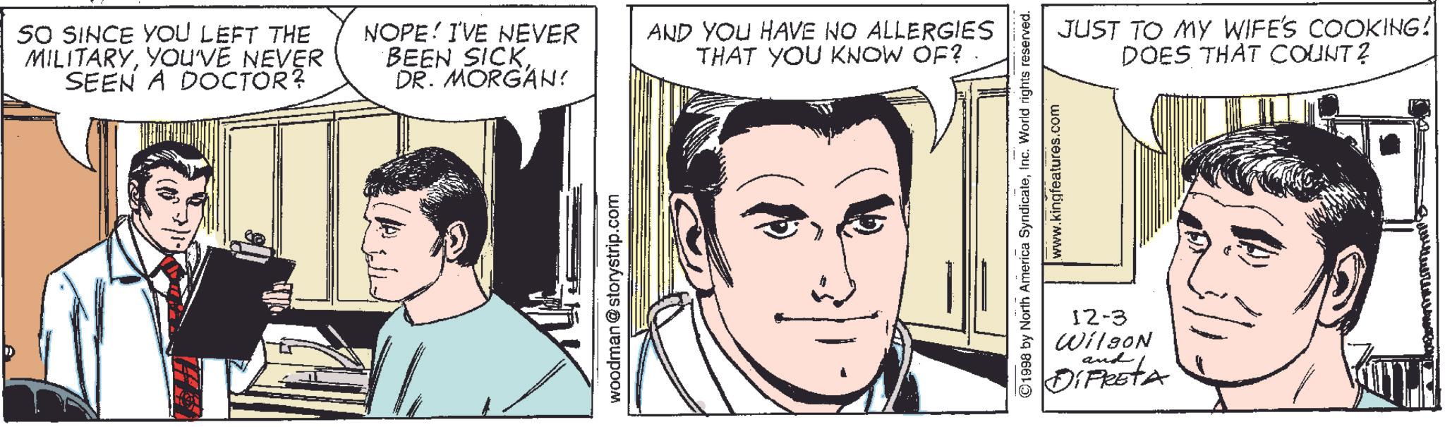 Human Faces (1) OCR: SO SINCE YOU LEFT THE MILITARYYOU'VE NEVER SEEN A DOCTOR? NOPE! I'VE NEVER BEEN SICKDR. MORGAN: woodman @storystrip.com AND YOU HAVE NO ALLERGIES THAT YOU KNOW OF? . JUST TO MY WIFE'S COOKING! DOES THAT COUNT? ©1998 by North America SyndicateInc. World rights reserved. www.kingfeatures.com 12-3 Wilson and DiFRETA SO SINCE YOU LEFT THE MILITARYYOU'VE NEVER SEEN A DOCTOR ? NOPE ! I'VE NEVER BEEN SICKDR . MORGAN : woodman @ storystrip.com AND YOU HAVE NO ALLERGIES THAT YOU KNOW OF ? . JUST TO MY WIFE'S COOKING ! DOES THAT COUNT ? © 1998 by North America SyndicateInc. World rights reserved . www.kingfeatures.com 12-3 Wilson and DiFRETA