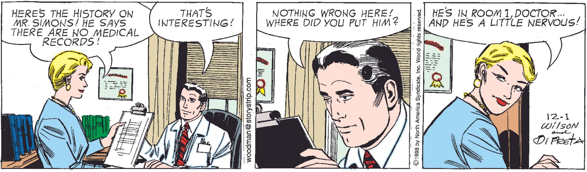 Illustration OCR: HERE'S THE HISTORY ON MR. SIMONS! HE SAYS THERE ARE NO MEDICAL RECORDS! THAT'S INTERESTING! NOTHING WRONG HERE! WHERE DID YOU PUT HIM? woodman@storystrip.com 1998 by North America SyndicateInc. World rights reserved. HE'S IN ROOM 1DOCTOR... AND HE'S A LITTLE NERVOUS! 12-1 Wilson and Di FRETA HERE'S THE HISTORY ON MR . SIMONS ! HE SAYS THERE ARE NO MEDICAL RECORDS ! THAT'S INTERESTING ! NOTHING WRONG HERE ! WHERE DID YOU PUT HIM ? woodman@storystrip.com 1998 by North America SyndicateInc. World rights reserved . HE'S IN ROOM 1DOCTOR ... AND HE'S A LITTLE NERVOUS ! 12-1 Wilson and Di FRETA