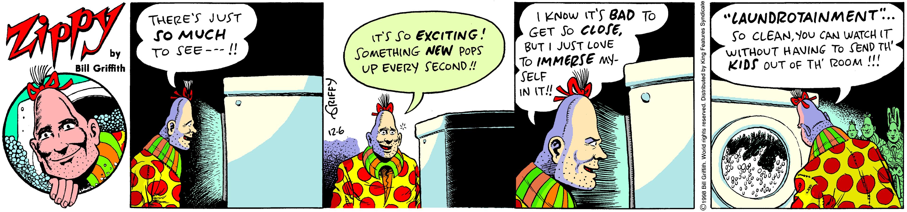 Illustration OCR: THERE'S JUST SO MUCH TO SEE --- !! IT'S SO EXCITING! SOMETHING NEW POPS UP EVERY SECOND ! I KNOW IT'S BAD TO GET SO CLOSEBUT I JUST LOVE To IMMERSE My- SELF IN IT! "LAUNDROTAINMENT.. So CLEANYou CAN WATCH IT WITHOUT HAVING TO SEND TH' KIDS OUT OF TH' ROOM !! Bill Griffith 12-6 GRIFFY THERE'S JUST SO MUCH TO SEE --- !! IT'S SO EXCITING! SOMETHING NEW POPS UP EVERY SECOND ! I KNOW IT'S BAD TO GET SO CLOSEBUT I JUST LOVE To IMMERSE My- SELF IN IT! "LAUNDROTAINMENT.. So CLEANYou CAN WATCH IT WITHOUT HAVING TO SEND TH' KIDS OUT OF TH' ROOM !! Bill Griffith 12-6 GRIFFY