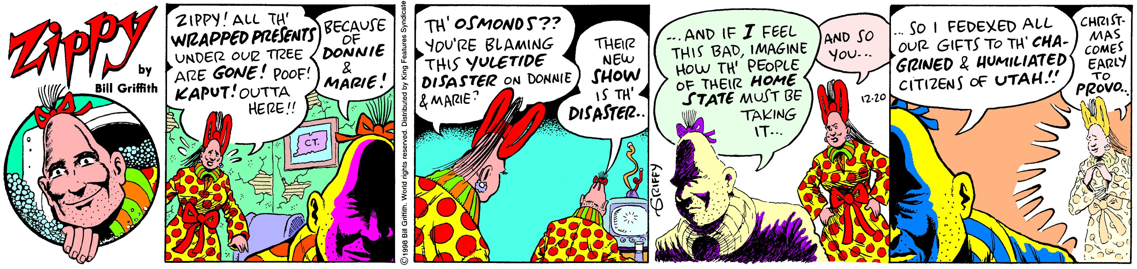 Fruit OCR: ZAPPY. ZIPPY! ALL TH' WRAPPED PRESENTS)BOF UNDER OUR TREE DONNIE ARE GONE! POOF! KAPUT!OUTTA HERE!! BECAUSE TH' OSMONDS?? YOU'RE BLAMING THIS YULETIDE DISASTER ON DONNIE & MARIE THEIR NEW SHOW IS TH' DISASTER.. AND IF I FEEL THIS BADIMAGINE HoW TH PEOPLE OF THEIR HOME STATE MUST BE TAKING IT... SO I FEDEXED ALL OUR GIFTS To TH' CHA- GRINED & HUMILIATED CITIZENS OF UTAH.!! CHRIST- MAS COMES EARLY TO PROVO. & MARIE. AND SO You... Bill Griffith 12-20 CT. ZAPPY. ZIPPY! ALL TH' WRAPPED PRESENTS)BOF UNDER OUR TREE DONNIE ARE GONE! POOF! KAPUT!OUTTA HERE!! BECAUSE TH' OSMONDS?? YOU'RE BLAMING THIS YULETIDE DISASTER ON DONNIE & MARIE THEIR NEW SHOW IS TH' DISASTER.. AND IF I FEEL THIS BADIMAGINE HoW TH PEOPLE OF THEIR HOME STATE MUST BE TAKING IT... SO I FEDEXED ALL OUR GIFTS To TH' CHA- GRINED & HUMILIATED CITIZENS OF UTAH.!! CHRIST- MAS COMES EARLY TO PROVO. & MARIE. AND SO You... Bill Griffith 12-20 CT.