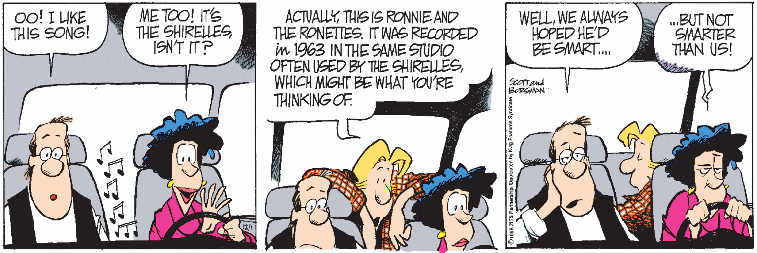 Animated cartoon OCR: oo! I LIKE THIS SONG! ME TOO! IT'S THE SHIRELLESISN'T IT? ACTUALLYTHIS IS RONNIE AND THE RONETTES. IT WAS RECORDED in 1963 IN THE SAME STUDIO OFTEN USED BY THE SHIRELLESWHICH MIGHT BE WHAT YOU'RE THINKING OF. WELLWE ALWAYS HOPED HE'D BE SMART. .BUT NOT SMARTER THAN US! Dinna ZITS Partneratip. Duebu oo! I LIKE THIS SONG! ME TOO! IT'S THE SHIRELLESISN'T IT? ACTUALLYTHIS IS RONNIE AND THE RONETTES. IT WAS RECORDED in 1963 IN THE SAME STUDIO OFTEN USED BY THE SHIRELLESWHICH MIGHT BE WHAT YOU'RE THINKING OF. WELLWE ALWAYS HOPED HE'D BE SMART. .BUT NOT SMARTER THAN US! Dinna ZITS Partneratip. Duebu