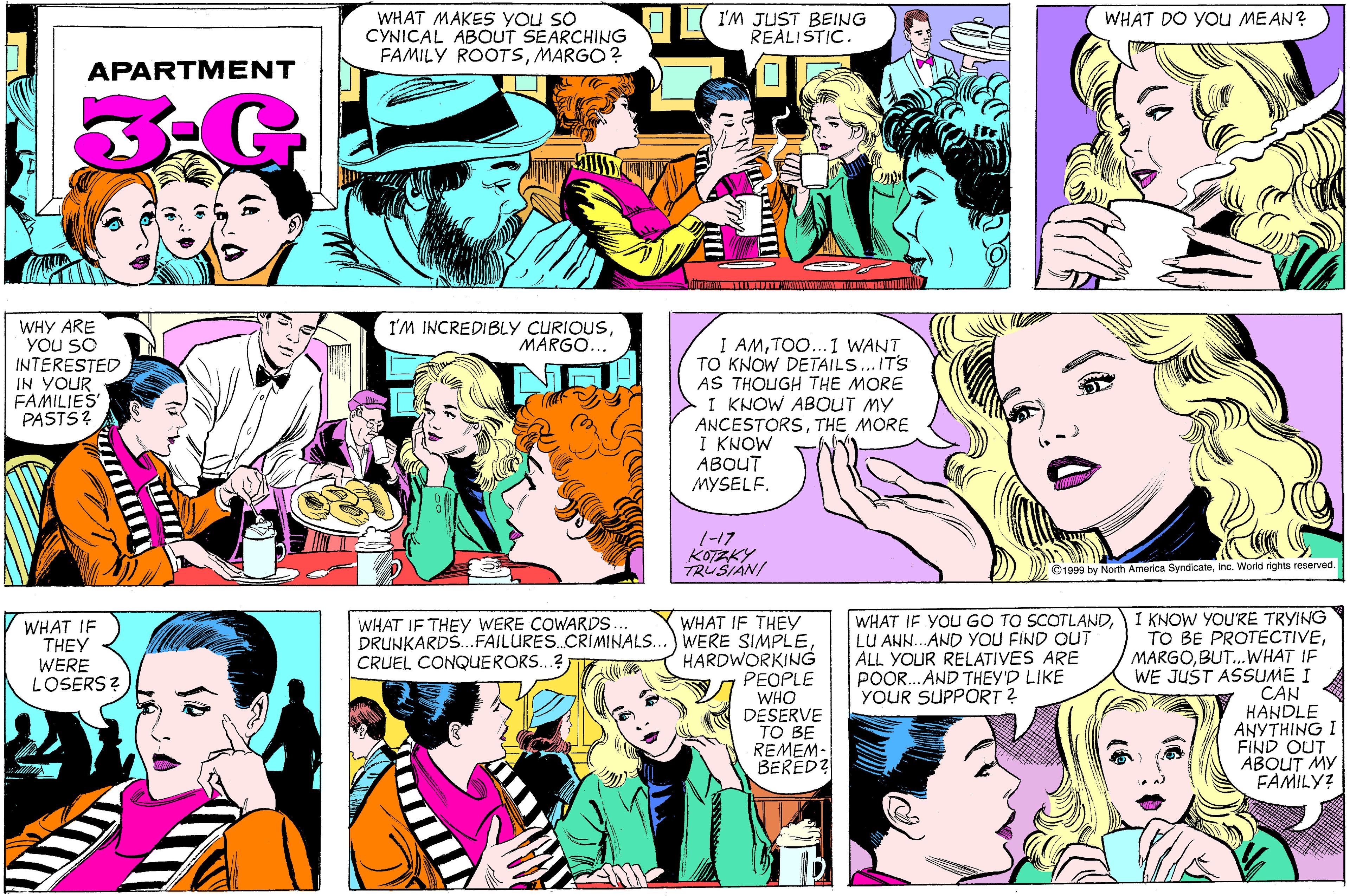 Comic book OCR: WHAT MAKES YOU SO CYNICAL ABOUT SEARCHING FAMILY ROOTSMARGO ? WHAT DO YoU MEAN? I'M JUST BEING REALISTIC. APARTMENT WHY ARE YOU SO INTERESTED IN YOUR FAMILIES PASTS? I'M INCREDIBLY CURIOUSMARGO... I AMTOO..1 WANT TO KNOW DETAILS... ITS AS THOUGH THE MORE I KNOW ABOUT MY ANCESTORSTHE MORE I KNOW ABOUT MYSELF. 1-17 KOTZKY TRUSIAN/ ©1900 by North America Syndicateinc. World rights reserved. WHAT IF YOU GO TO SCOTLANDLU ANN.. AND YOU FIND OUT ALL YOUR RELATIVES ARE POOR. AND THEY'D LIKE YOUR SUPPORT ? I KNOW YOU'RE TRYING TO BE PROTECTIVEBUT. WHAT IF WE JUST ASSUME I CAN HANDLE ANYTHING I FIND OUT ABOUT MY FAMILY? WHAT IF THEY WERE COWARDS. DRUNKARDS.FAILURES CRIMINALS. CRUEL CONQUERORS..? WHAT IF THEY WERE SIMPLEHARDWORKING PEOPLE WHO DESERVE TO BE REMEM- BERED? WHAT IF THEY WERE LOSERS? WHAT MAKES YOU SO CYNICAL ABOUT SEARCHING FAMILY ROOTSMARGO ? WHAT DO YoU MEAN? I'M JUST BEING REALISTIC. APARTMENT WHY ARE YOU SO INTERESTED IN YOUR FAMILIES PASTS? I'M INCREDIBLY CURIOUSMARGO... I AMTOO..1 WANT TO KNOW DETAILS... ITS AS THOUGH THE MORE I KNOW ABOUT MY ANCESTORSTHE MORE I KNOW ABOUT MYSELF. 1-17 KOTZKY TRUSIAN/ ©1900 by North America Syndicateinc. World rights reserved. WHAT IF YOU GO TO SCOTLANDLU ANN.. AND YOU FIND OUT ALL YOUR RELATIVES ARE POOR. AND THEY'D LIKE YOUR SUPPORT ? I KNOW YOU'RE TRYING TO BE PROTECTIVEBUT. WHAT IF WE JUST ASSUME I CAN HANDLE ANYTHING I FIND OUT ABOUT MY FAMILY? WHAT IF THEY WERE COWARDS. DRUNKARDS.FAILURES CRIMINALS. CRUEL CONQUERORS..? WHAT IF THEY WERE SIMPLEHARDWORKING PEOPLE WHO DESERVE TO BE REMEM- BERED? WHAT IF THEY WERE LOSERS?