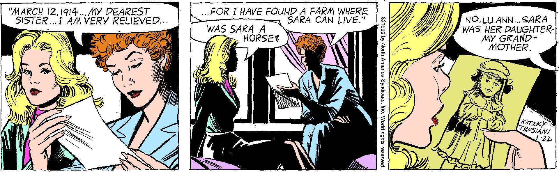 Sharing OCR: .FOR I HAVE FOUND A FARM WHERE SARA CAN LIVE." "MARCH 121914.. MY DEAREST SISTER.I AM VERY RELIEVED... NOLU ANN...SARA WAS HER DAUGHTER- MY GRAND- ??THER. WAS SARA A HORSE? KOTZKY TRUSIANI 1-22 t999 by North America SyndicateInc. World rights reserved. .FOR I HAVE FOUND A FARM WHERE SARA CAN LIVE." "MARCH 121914.. MY DEAREST SISTER.I AM VERY RELIEVED... NOLU ANN...SARA WAS HER DAUGHTER- MY GRAND- ??THER. WAS SARA A HORSE? KOTZKY TRUSIANI 1-22 t999 by North America SyndicateInc. World rights reserved.