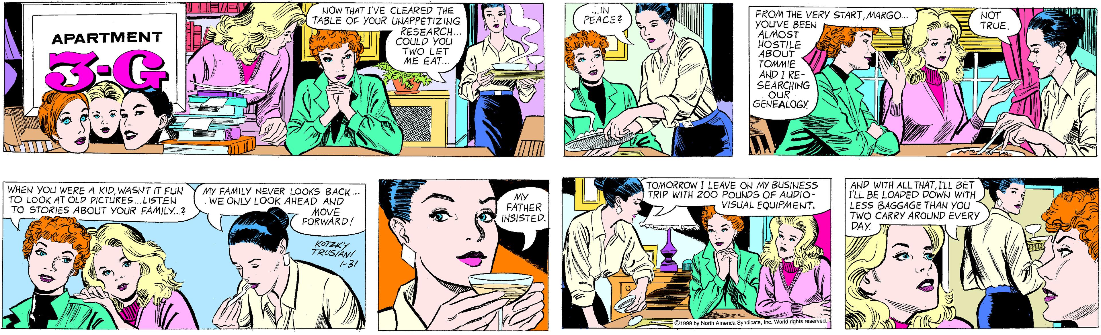 Comic book OCR: NOW THAT I'VE CLEARED THE TABLE OF YOUR UNAPPETIZING RESEARCH. COULD YOU TWO LET ME EAT.. IN PEACE? APARTMENT FROM THE VERY STARTMARGO.. YOu'VE BEEN ALMOST HOSTILE ABOUT TOMMIE AND I RE- SEARCHING OUR GENEALOGY NOT TRUE. WHEN YOU WERE A KIDWASNT IT FUN TO LOOK AT OLD PICTURES. LISTEN TO STORIES ABOUT YOUR FAMILY.? MY FAMILY NEVER LOOKS BACK.. WE ONLY LOOK AHEAD AND MOVE FORWARD! KOTZKY TRUSIANI -31 MY FATHER INSISTED. TOMORROW I LEAVE ON MY BUSINESS TRIP WITH 200 POUNDS OF AUDIO- VISUAL EQUIPMENT. AND WITH ALL THATI'LL BET I'LL BE LOADED DOWN WITH LESS BAGGAGE THAN YOU TWO CARRY AROUND EVERY DAY. ©1999 by North America SyndicateInc. World rights reserved. NOW THAT I'VE CLEARED THE TABLE OF YOUR UNAPPETIZING RESEARCH. COULD YOU TWO LET ME EAT.. IN PEACE? APARTMENT FROM THE VERY STARTMARGO.. YOu'VE BEEN ALMOST HOSTILE ABOUT TOMMIE AND I RE- SEARCHING OUR GENEALOGY NOT TRUE. WHEN YOU WERE A KIDWASNT IT FUN TO LOOK AT OLD PICTURES. LISTEN TO STORIES ABOUT YOUR FAMILY.? MY FAMILY NEVER LOOKS BACK.. WE ONLY LOOK AHEAD AND MOVE FORWARD! KOTZKY TRUSIANI -31 MY FATHER INSISTED. TOMORROW I LEAVE ON MY BUSINESS TRIP WITH 200 POUNDS OF AUDIO- VISUAL EQUIPMENT. AND WITH ALL THATI'LL BET I'LL BE LOADED DOWN WITH LESS BAGGAGE THAN YOU TWO CARRY AROUND EVERY DAY. ©1999 by North America SyndicateInc. World rights reserved.