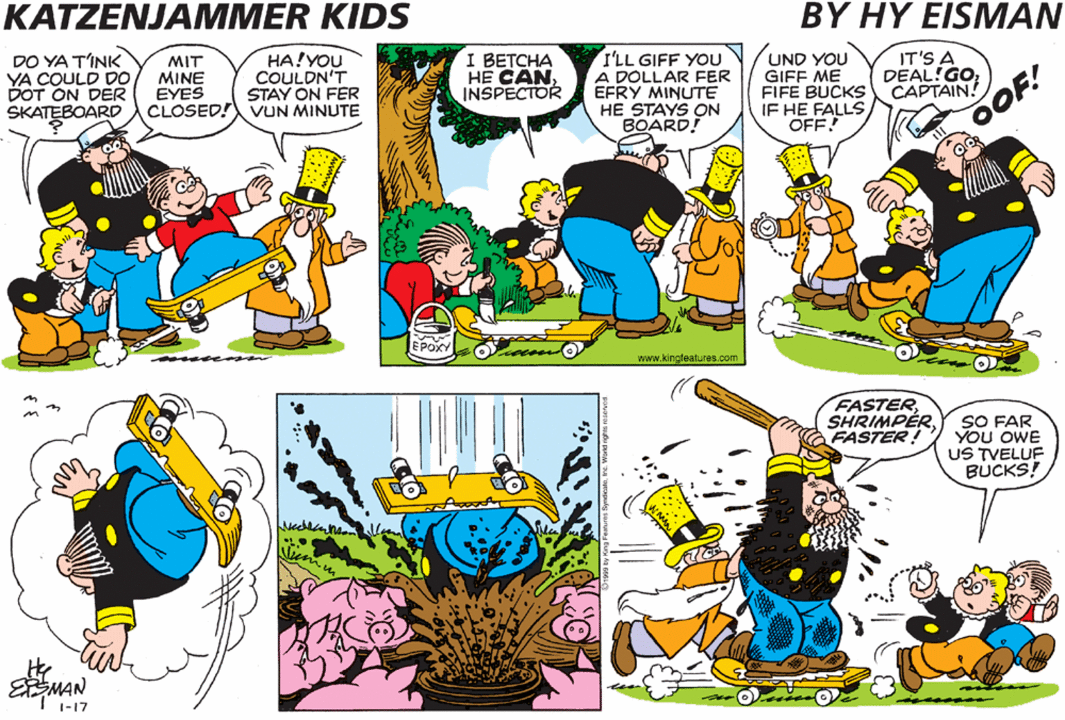 Fictional character OCR: KATZENJAMMER KIDS BY HY EISMAN DO YA TINK YA COULD D0 DOT ON DER SKATEBOARD MIT MINE EYES CLOSED! VUN MINUTE HA!YOU COULDN'T STAY ON FER I BETCHA HE CAN INSPECTOR I'LL GIFF YOU A DOLLAR FER EFRY MINUTE HE STAYS ON BOARD! UND YOU GIFF ME FIFE BUCKS IF HE FALLSOFF IT'S A DEAL!GO CAPTAIN! OOF! FASTERSHRIMPÉR FASTER! SO FAR YOU OWE US TVELUF BUCKS! MAN KATZENJAMMER KIDS BY HY EISMAN DO YA TINK YA COULD D0 DOT ON DER SKATEBOARD MIT MINE EYES CLOSED! VUN MINUTE HA!YOU COULDN'T STAY ON FER I BETCHA HE CAN INSPECTOR I'LL GIFF YOU A DOLLAR FER EFRY MINUTE HE STAYS ON BOARD! UND YOU GIFF ME FIFE BUCKS IF HE FALLSOFF IT'S A DEAL!GO CAPTAIN! OOF! FASTERSHRIMPÉR FASTER! SO FAR YOU OWE US TVELUF BUCKS! MAN