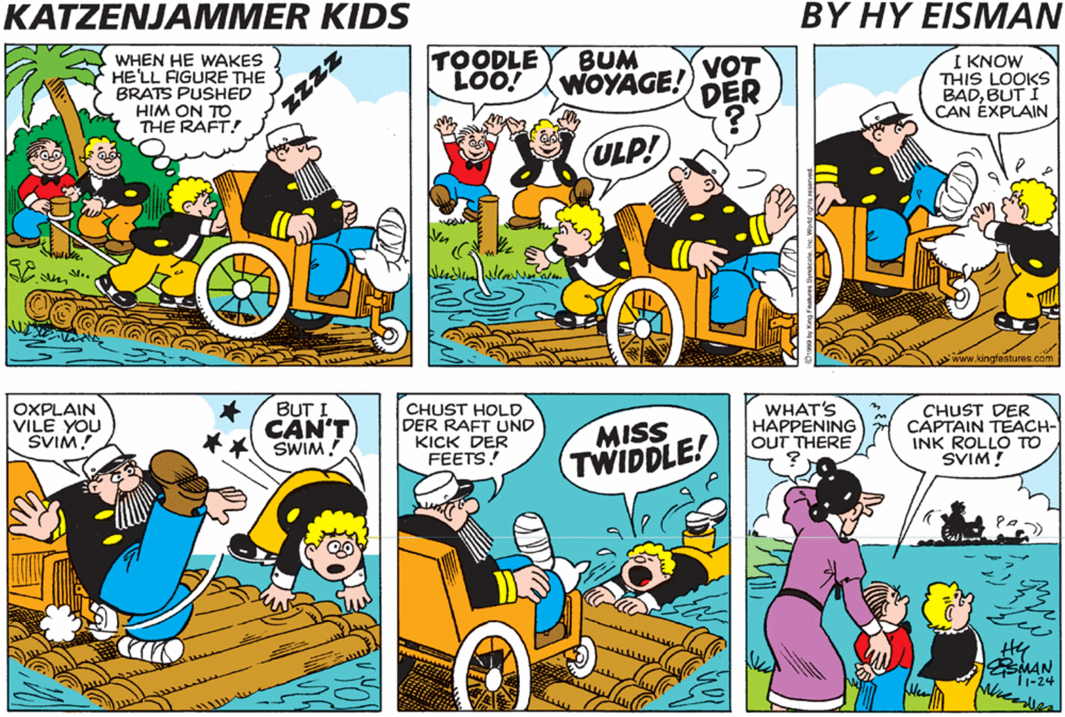 Graphics OCR: KATZENJAMMER KIDS BY HY EISMAN DO YOL SEE VOT I SEE? A VOLF IN SHIP'S CLO'DINK WHEN HE WAKES HE'LL FIGURE THE BRATS PUSHED HIM ON TO THE RAFT! TOODLE LOO! BUM VOT WOYAGE! DER KNOW THIS LOOKS BADBUT I CAN ÉXPLAIN ULP! BUT I DOT'S A GOOT IDEAROLLO OXPLAIN VILE YOU SVIM! CAN'T SWIM CHUST HOLD DER RAFT UND KICK DER FEETS! MISS TWIDDLE! WHAT'S HAPPENING OUT THERE CHUST DER CAPTAIN TEACH- INK ROLLO TO SVIM! MAA Zzzz KATZENJAMMER KIDS BY HY EISMAN DO YOL SEE VOT I SEE? A VOLF IN SHIP'S CLO'DINK WHEN HE WAKES HE'LL FIGURE THE BRATS PUSHED HIM ON TO THE RAFT! TOODLE LOO! BUM VOT WOYAGE! DER KNOW THIS LOOKS BADBUT I CAN ÉXPLAIN ULP! BUT I DOT'S A GOOT IDEAROLLO OXPLAIN VILE YOU SVIM! CAN'T SWIM CHUST HOLD DER RAFT UND KICK DER FEETS! MISS TWIDDLE! WHAT'S HAPPENING OUT THERE CHUST DER CAPTAIN TEACH- INK ROLLO TO SVIM! MAA Zzzz