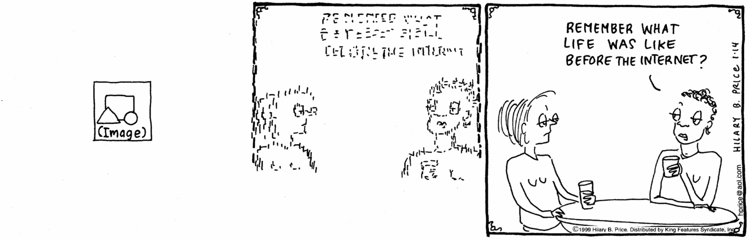 Rectangle OCR: REMEMBER WHAT LIFE WAS LIKE BEFORE THE INTERNET ? (Image) ©1999 Hiary B. Price. Distributed by King Features SyndicateInco HILARY B. PRIce i14 REMEMBER WHAT LIFE WAS LIKE BEFORE THE INTERNET ? (Image) ©1999 Hiary B. Price. Distributed by King Features SyndicateInco HILARY B. PRIce i14