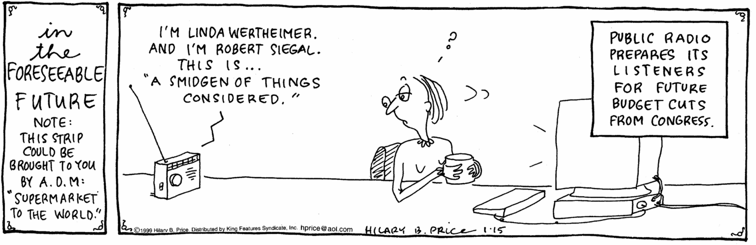 Pleased OCR: in the FORESEEABLE I'M LINDA WERTHEIMER. AND I'M ROBERT SIEGAL. PUBLIC RAD1O PREPARES ITS LISTENERS FOR FUTURE BUDGET CUTS FROM CONGRESS. ***S) SIH "A SMIDGEN OF THINGS FUTURE CONSIDERED." NOTE: THIS STRIP COULD BE BROUGHT TO YOU BY A. D. M: SUPERMARKET TO THE WORLD.". b Hiav B. Price. Distributad by King Foatures SyndicatnInc. hprice @aol.com H(LARY 13. PRICE l'15 in the FORESEEABLE I'M LINDA WERTHEIMER. AND I'M ROBERT SIEGAL. PUBLIC RAD1O PREPARES ITS LISTENERS FOR FUTURE BUDGET CUTS FROM CONGRESS. ***S) SIH "A SMIDGEN OF THINGS FUTURE CONSIDERED." NOTE: THIS STRIP COULD BE BROUGHT TO YOU BY A. D. M: SUPERMARKET TO THE WORLD.". b Hiav B. Price. Distributad by King Foatures SyndicatnInc. hprice @aol.com H(LARY 13. PRICE l'15