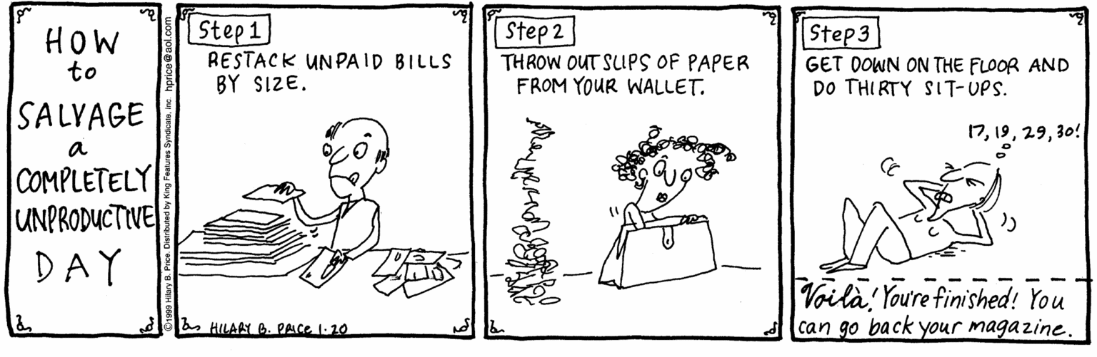Drawing OCR: Step 1 RESTACK UNPA ID BILLS BY SIZE. | Step 2 THROW OUT SLUPS OF PAPER FROM YOUR WALLET. Step3 HOW to GET DOWN ON THE FLOOR AND DO THI RTY SIT-UPS. SALYAGE 1730! a COMPLETELY UNPRODUCTIVE DAY Voila Youre finished! You can go back your magazine. HILARY B. PAIce 1-20 Step 1 RESTACK UNPA ID BILLS BY SIZE. | Step 2 THROW OUT SLUPS OF PAPER FROM YOUR WALLET. Step3 HOW to GET DOWN ON THE FLOOR AND DO THI RTY SIT-UPS. SALYAGE 1730! a COMPLETELY UNPRODUCTIVE DAY Voila Youre finished! You can go back your magazine. HILARY B. PAIce 1-20