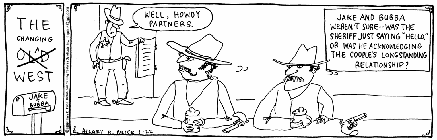 Costume hat OCR: WELLHOWDY PARTNERS. JAKE AND BUBBA WEREN'T SURE--WAS THE SHERIFF JUST SAYING "HELLO" OR WAS HE ACKNOWLEDGING THE COUPLE'S LONGSTANDING RELATIONSHIP ? THE CHANGIN G WEST JAKE BUBBA HILART B. PRIce I:22 WELLHOWDY PARTNERS. JAKE AND BUBBA WEREN'T SURE--WAS THE SHERIFF JUST SAYING "HELLO" OR WAS HE ACKNOWLEDGING THE COUPLE'S LONGSTANDING RELATIONSHIP ? THE CHANGIN G WEST JAKE BUBBA HILART B. PRIce I:22